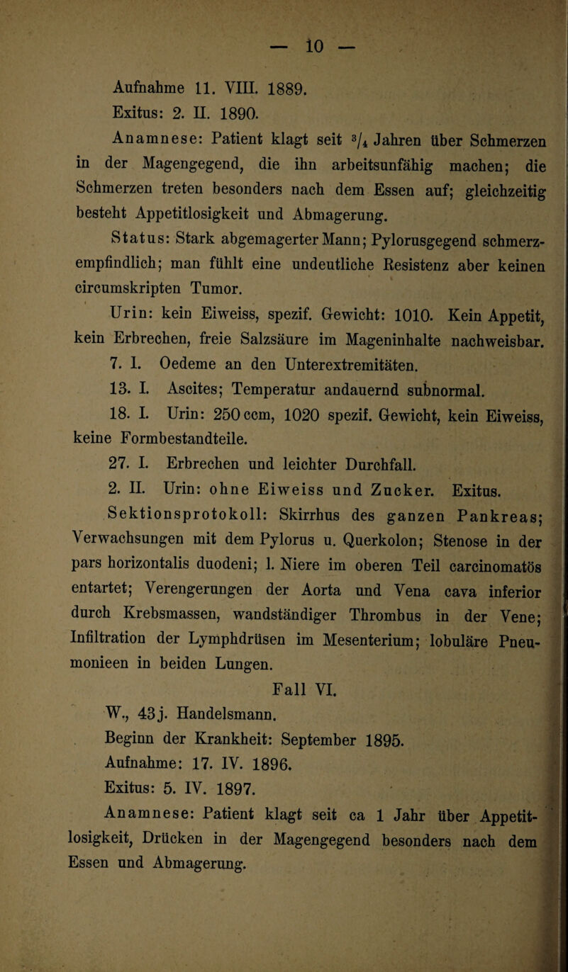io Aufnahme 11. VIII. 1889. Exitus: 2. II. 1890. Anamnese: Patient klagt seit 3/4 Jahren Uber Schmerzen in der Magengegend, die ihn arbeitsunfähig machen; die Schmerzen treten besonders nach dem Essen auf; gleichzeitig besteht Appetitlosigkeit und Abmagerung. Status: Stark abgemagerter Mann; Pylorusgegend schmerz¬ empfindlich; man fühlt eine undeutliche Resistenz aber keinen circumskripten Tumor. Urin: kein Eiweiss, spezif. Gewicht: 1010. Kein Appetit, kein Erbrechen, freie Salzsäure im Mageninhalte nachweisbar. 7. 1. Oedeme an den Unterextremitäten. 13. I. Ascites; Temperatur andauernd subnormal. 18. I. Urin: 250ccm, 1020 spezif. Gewicht, kein Eiweiss, keine Formbestandteile. 27. I. Erbrechen und leichter Durchfall. 2. II. Urin: ohne Eiweiss und Zucker. Exitus. Sektionsprotokoll: Skirrhus des ganzen Pankreas; Verwachsungen mit dem Pylorus u. Querkolon; Stenose in der pars horizontalis duodeni; 1. Niere im oberen Teil carcinomatös entartet; Verengerungen der Aorta und Vena cava inferior durch Krebsmassen, wandständiger Thrombus in der Vene* Infiltration der Lymphdrüsen im Mesenterium; lobuläre Pneu- monieen in beiden Lungen. Fall VI. W., 43j. Handelsmann. Beginn der Krankheit: September 1895. Aufnahme: 17. IV. 1896. Jj Exitus: 5. IV. 1897. M Anamnese: Patient klagt seit ca 1 Jahr über Appetit¬ losigkeit, Drücken in der Magengegend besonders nach dem Essen und Abmagerung.