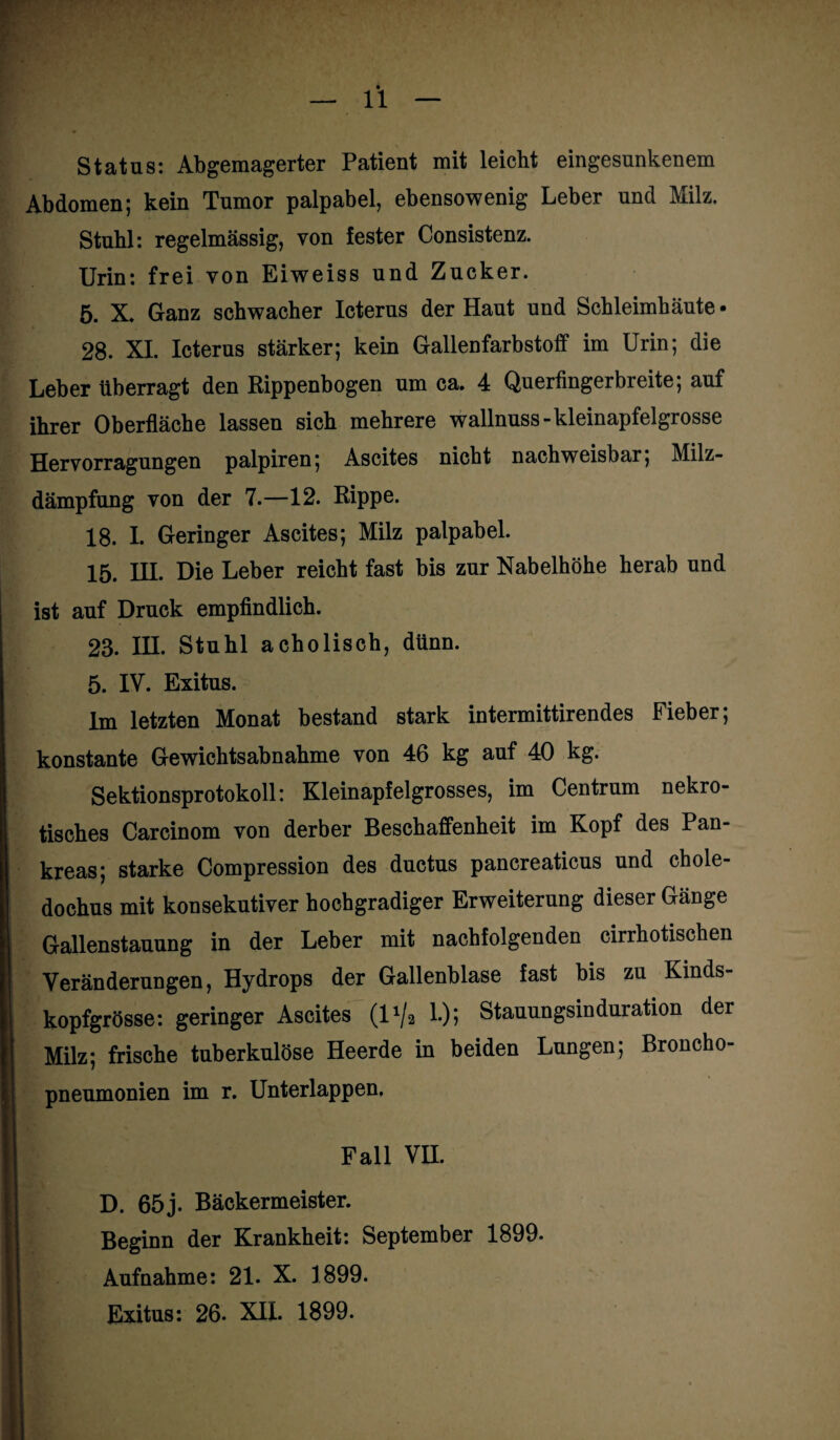 Status: Abgemagerter Patient mit leicht eingesunkenem Abdomen; kein Tumor palpabel, ebensowenig Leber und Milz. Stuhl: regelmässig, von fester Consistenz. Urin: frei von Eiweiss und Zucker. 5. X. Ganz schwacher Icterus der Haut und Schleimhäute • 28. XI. Icterus stärker; kein Gallenfarbstoff im Urin; die Leber überragt den Rippenbogen um ca. 4 Querfingerbreite; auf ihrer Oberfläche lassen sich mehrere wallnuss-kleinapfelgrosse Hervorragungen palpiren; Ascites nicht nachweisbar; Milz¬ dämpfung von der 7.—12. Rippe. 18. I. Geringer Ascites; Milz palpabel. 15. HI. Die Leber reicht fast bis zur Nabelhöhe herab und ist auf Druck empfindlich. 23. IH. Stuhl acholisch, dünn. 5. IV. Exitus. Im letzten Monat bestand stark intermittirendes Fieber; konstante Gewichtsabnahme von 46 kg auf 40 kg. Sektionsprotokoll: Kleinapfelgrosses, im Centrum nekro¬ tisches Carcinom von derber Beschaffenheit im Kopf des Pan¬ kreas; starke Compression des ductus pancreaticus und chole- dochus mit konsekutiver hochgradiger Erweiterung dieser Gänge Gallenstauung in der Leber mit nachfolgenden cirrhotischen Veränderungen, Hydrops der Gallenblase fast bis zu Kinds¬ kopfgrösse: geringer Ascites (l1^ 1.); Stauungsinduration der Milz; frische tuberkulöse Heerde in beiden Lungen; Broncho¬ pneumonien im r. Unterlappen. Fall VH. D. 65j. Bäckermeister. Beginn der Krankheit: September 1899- Aufnahme: 21. X. 1899.