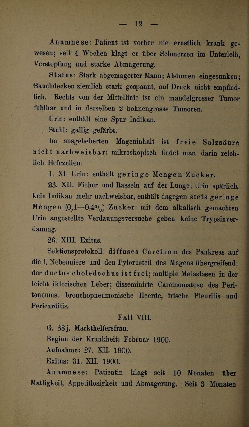 Anamnese: Patient ist vorher nie ernstlich krank ge¬ wesen; seit 4 Wochen klagt er über Schmerzen im Unterleib, Verstopfung und starke Abmagerung. Status: Stark abgemagerter Mann; Abdomen eingesunken; Bauchdecken ziemlich stark gespannt, auf Druck nicht empfind¬ lich. Hechts von der Mittellinie ist ein mandelgrosser Tumor fühlbar und in derselben 2 bohnengrosse Tumoren. Urin: enthält eine Spur Indikan. Stuhl: gallig gefärbt. Im ausgeheberten Mageninhalt ist freie Salzsäure nicht nachweisbar: mikroskopisch findet man darin reich¬ lich Hefezellen. 1. XI. Urin: enthält geringe Mengen Zucker. 23. XH. Fieber und Rasseln auf der Lunge; Urin spärlich, kein Indikan mehr nachweisbar, enthält dagegen stets geringe Mengen (0,1—0,4°/0) Zucker; mit dem alkalisch gemachten Urin angestellte Verdauungsversuche geben keine Trypsinver¬ dauung. 26. XHI. Exitus. Sektionsprotokoll: diffuses Carcinom des Pankreas auf die 1. Nebenniere und den Pylorusteil des Magens übergreifend; der ductus choledochus ist frei; multiple Metastasen in der leicht ikterischen Leber; disseminirte Carcinomatose des Peri¬ toneums, bronchopneumonische Heerde, frische Pleuritis und Pericarditis. Fall VHI. Gr. 68 j. Markthelfersfrau. Beginn der Krankheit: Februar 1900. Aufnahme: 27. XH. 1900. Anamnese: Patientin klagt seit 10 Monaten über Mattigkeit, Appetitlosigkeit und Abmagerung. Seit 3 Monaten j