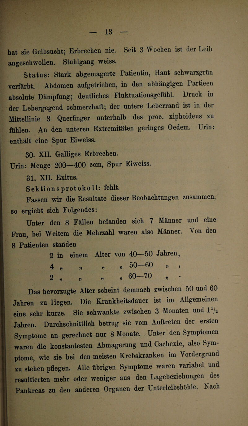 hat sie Gelbsucht; Erbrechen nie. Seit 3 Wochen ist der Leib angeschwollen. Stuhlgang weiss. Status: Stark abgemagerte Patientin, Haut schwarzgrün verfärbt. Abdomen aufgetrieben, in den abhängigen Partieen absolute Dämpfung; deutliches Fluktuationsgefühl. Druck in der Lebergegend schmerzhaft; der untere Leberrand ist in der Mittellinie 3 Querfinger unterhalb des proc. xiphoideus zu fühlen. An den unteren Extremitäten geringes Oedem. Urin: enthält eine Spur Eiweiss. 30. XII. Galliges Erbrechen. Urin: Menge 200—400 ccm, Spur Eiweiss. 31. XII. Exitus. Sektionsprotoko 11: fehlt. Fassen wir die Resultate dieser Beobachtungen zusammen, so ergiebt sich Folgendes: Unter den 8 Fällen befanden sich 7 Männer und eine Frau, bei Weitem die Mehrzahl waren also Männer. Von den 8 Patienten standen 2 in einem Alter von 40—50 Jahren, 4 „ „ „ » 50—60 „ , 2 „ n ^ ” Das bevorzugte Alter scheint demnach zwischen 50 und 60 Jahren zu liegen. Die Krankheitsdauer ist im Allgemeinen eine sehr kurze. Sie schwankte zwischen 3 Monaten und l1/a Jahren. Durchschnittlich betrug sie vom Auftreten der ersten Symptome an gerechnet nur 8 Monate. Unter den Symptomen waren die konstantesten Abmagerung und Cachexie, also Sym¬ ptome, wie sie bei den meisten Krebskranken im Vordergrund zu stehen pflegen. Alle übrigen Symptome waren variabel und resultierten mehr oder weniger aus den Lagebeziehungen des Pankreas zu den anderen Organen der Unterleibshöhle. Nach
