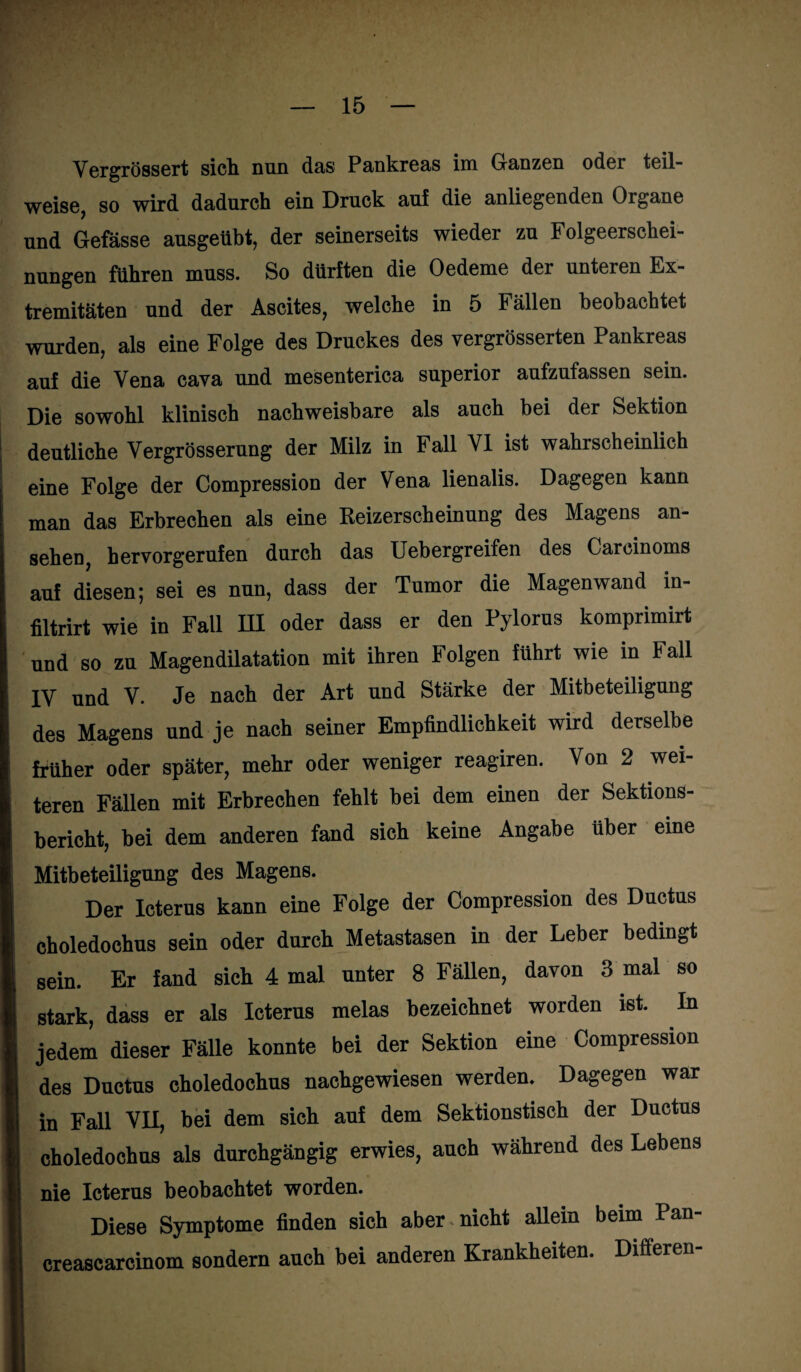 Vergrössert sich nun das Pankreas im Ganzen oder teil¬ weise, so wird dadurch ein Druck au! die anliegenden Organe und Gefässe ausgeübt, der seinerseits wieder zu Folgeerschei¬ nungen führen muss. So dürften die Oedeme der unteren Lx- tremitäten und der Ascites, welche in 5 Fällen beobachtet wurden, als eine Folge des Druckes des vergrösserten Pankreas auf die Vena cava und mesenterica superior aufzufassen sein. Die sowohl klinisch nachweisbare als auch bei der Sektion deutliche Vergrösserung der Milz in Fall VI ist wahrscheinlich eine Folge der Compression der Vena lienalis. Dagegen kann man das Erbrechen als eine Reizerscheinung des Magens an- sehen, hervorgerufen durch das Uebergreifen des Carcinoms auf diesen; sei es nun, dass der Tumor die Magenwand in- filtrirt wie in Fall HI oder dass er den Pylorus komprimirt und so zu Magendilatation mit ihren Folgen führt wie in Fall IV und V. Je nach der Art und Stärke der Mitbeteiligung des Magens und je nach seiner Empfindlichkeit wird derselbe früher oder später, mehr oder weniger reagiren. Von 2 wei¬ teren Fällen mit Erbrechen fehlt bei dem einen der Sektions¬ bericht, bei dem anderen fand sich keine Angabe über eine Mitbeteiligung des Magens. Der Icterus kann eine Folge der Compression des Ductus choledochus sein oder durch Metastasen in der Leber bedingt sein. Er fand sich 4 mal unter 8 Fällen, davon 3 mal so stark, dass er als Icterus melas bezeichnet worden ist. In jedem dieser Fälle konnte bei der Sektion eine Compression des Ductus choledochus nachgewiesen werden. Dagegen war in Fall VII, bei dem sich auf dem Sektionstisch der Ductus choledochus als durchgängig erwies, auch während des Lebens nie Icterus beobachtet worden. Diese Symptome finden sich aber nicht allein beim Pan- creascarcinom sondern auch bei anderen Krankheiten. Differen-