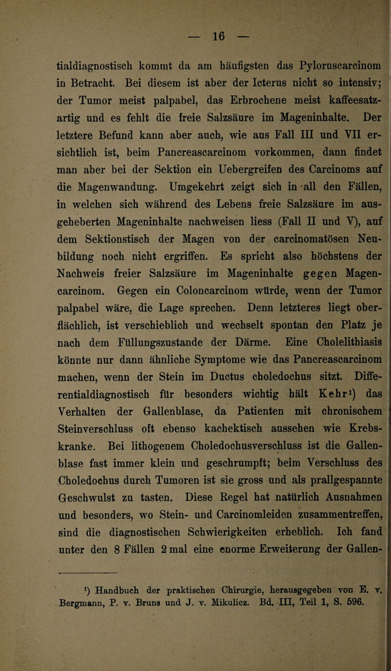 tialdiagnostisch kommt da am häufigsten das Pyloruscarcinom in Betracht. Bei diesem ist aber der Icterus nicht so intensiv; der Tumor meist palpabel, das Erbrochene meist kaffeesatz¬ artig und es fehlt die freie Salzsäure im Mageninhalte. Der letztere Befund kann aber auch, wie aus Fall III und VII er¬ sichtlich ist, beim Pancreascarcinom Vorkommen, dann findet man aber bei der Sektion ein Uebergreifen des Carcinoms auf die Magenwandung. Umgekehrt zeigt sich in all den Fällen, in welchen sich während des Lehens freie Salzsäure im aus¬ geheberten Mageninhalte nachweisen liess (Fall II und V), auf dem Sektionstisch der Magen von der carcinomatösen Neu¬ bildung noch nicht ergriffen. Es spricht also höchstens der Nachweis freier Salzsäure im Mageninhalte gegen Magen- carcinom. Gegen ein Coloncarcinom würde, wenn der Tumor palpabel wäre, die Lage sprechen. Denn letzteres liegt ober¬ flächlich, ist verschieblich und wechselt spontan den Platz je nach dem Füllungszustande der Därme. Eine Cholelitbiasis könnte nur dann ähnliche Symptome wie das Pancreascarcinom machen, wenn der Stein im Ductus choledochus sitzt. Diffe¬ rentialdiagnostisch für besonders wichtig hält Kehr1) das Verhalten der Gallenblase, da Patienten mit chronischem Steinverschluss oft ebenso kachektisch aussehen wie Krebs¬ kranke. Bei lithogenem Choledochusverschluss ist die Gallen¬ blase fast immer klein und geschrumpft; beim Verschluss des Choledochus durch Tumoren ist sie gross und als prallgespannte Geschwulst zu tasten. Diese Regel hat natürlich Ausnahmen und besonders, wo Stein- und Carcinomleiden Zusammentreffen, sind die diagnostischen Schwierigkeiten erheblich. Ich fand unter den 8 Fällen 2 mal eine enorme Erweiterung der Gallen- *) Handbuch der praktischen Chirurgie, herausgegeben von E. v. Bergmann, P. v. Bruns und J. v. Mikulicz. Bd. HI, Teil 1, S. 596.