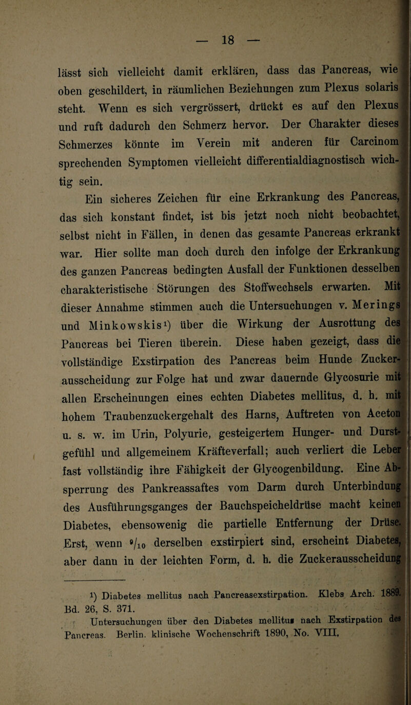 lässt sich vielleicht damit erklären, dass das Pancreas, wie j oben geschildert, in räumlichen Beziehungen zum Plexus solaris I steht. Wenn es sich vergrössert, drückt es auf den Plexus I und ruft dadurch den Schmerz hervor. Der Charakter dieses Schmerzes könnte im Verein mit anderen für Carcinom 1 sprechenden Symptomen vielleicht differentialdiagnostisch wich- ; tig sein. Ein sicheres Zeichen für eine Erkrankung des Pancreas,! das sich konstant findet, ist bis jetzt noch nicht beobachtet,! selbst nicht in Fällen, in denen das gesamte Pancreas erkrankt war. Hier sollte man doch durch den infolge der Erkrankung des ganzen Pancreas bedingten Ausfall der Funktionen desselben charakteristische Störungen des Stoffwechsels erwarten. Mit; dieser Annahme stimmen auch die Untersuchungen v. Merings und Minkowskis1 * * *) über die Wirkung der Ausrottung des Pancreas bei Tieren überein. Diese haben gezeigt, dass die vollständige Exstirpation des Pancreas beim Hunde Zucker¬ ausscheidung zur Folge hat und zwar dauernde Glycosurie mit allen Erscheinungen eines echten Diabetes mellitus, d. h. mit hohem Traubenzuckergehalt des Harns, Auftreten von Aceton u. s. w. im Urin, Polyurie, gesteigertem Hunger- und Durst¬ gefühl und allgemeinem Kräfteverfall; auch verliert die Leber fast vollständig ihre Fähigkeit der Glycogenbildung. Eine Ab¬ sperrung des Pankreassaftes vom Darm durch Unterbindung des Ausführungsganges der Bauchspeicheldrüse macht keinen Diabetes, ebensowenig die partielle Entfernung der Drüse. Erst, wenn 9/10 derselben exstirpiert sind, erscheint Diabetes, aber dann in der leichten Form, d. h. die Zuckerausscheidung i) Diabetes mellitus nach Pancreasexstirpation. Klebs Arch. 1889. Bd. 26, S. 371. Untersuchungen über den Diabetes mellitui nach Exstirpation des Pancreas. Berlin, klinische Wochenschrift 1890, No. VIII,