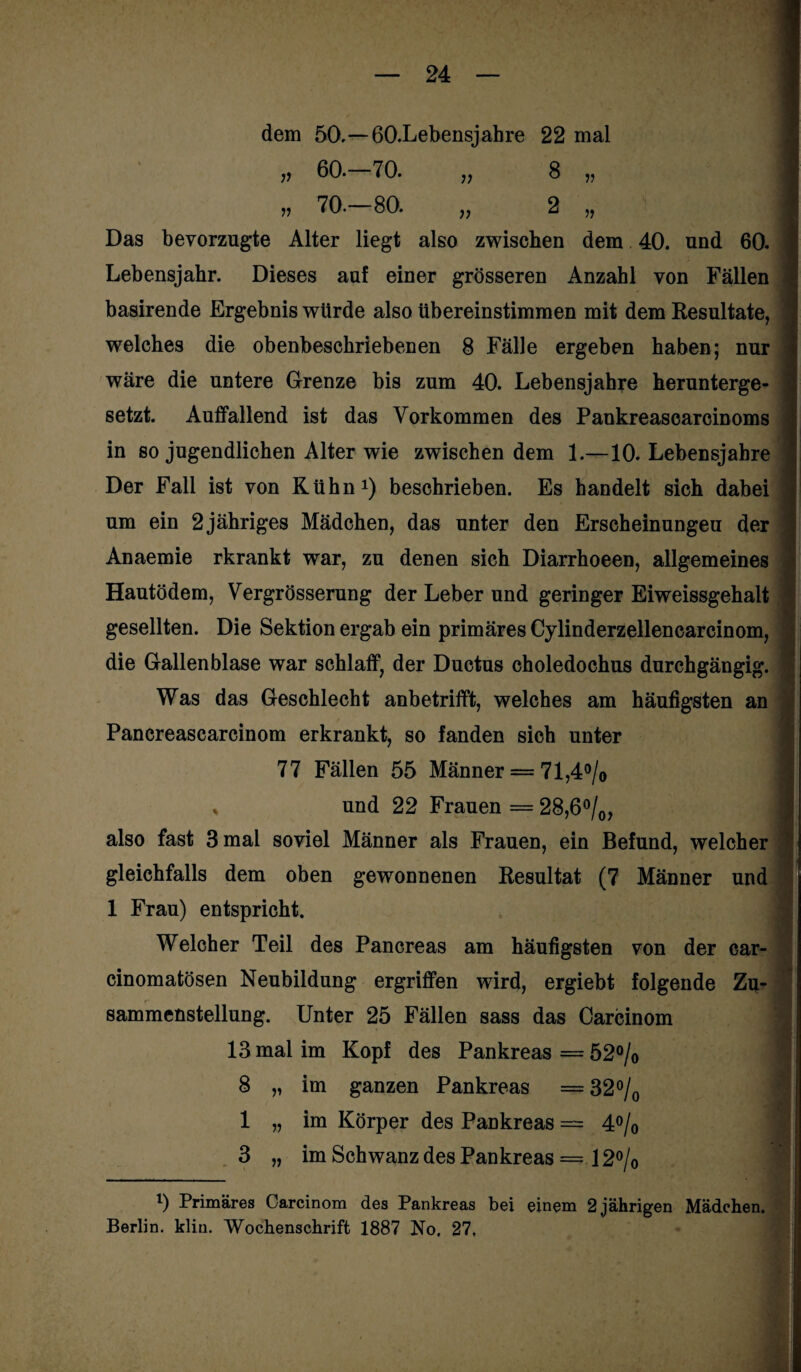 77 77 75 57 dem 50.—ßO.Lebensjahre 22 mal 60.—70. „ 8 70.—80. „ 2 Das bevorzugte Alter liegt also zwischen dem 40. und 60. Lebensjahr. Dieses auf einer grösseren Anzahl von Fällen basirende Ergebnis würde also übereinstimmen mit dem Resultate, welches die obenbeschriebenen 8 Fälle ergeben haben; nur wäre die untere Grenze bis zum 40. Lebensjahre herunterge¬ setzt. Auffallend ist das Vorkommen des Pankreascarcinoms in so jugendlichen Alter wie zwischen dem 1.—10. Lebensjahre Der Fall ist von Kühn1) beschrieben. Es handelt sich dabei um ein 2 jähriges Mädchen, das unter den Erscheinungen der Anaemie rkrankt war, zu denen sich Diarrhoeen, allgemeines Hautödem, Vergrösserung der Leber und geringer Eiweissgehalt gesellten. Die Sektion ergab ein primäres Cylinderzellencarcinom, die Gallenblase war schlaff, der Ductus choledochus durchgängig. Was das Geschlecht anbetrifft, welches am häufigsten an Pancreascarcinom erkrankt, so fanden sich unter 77 Fällen 55 Männer = 71,4°/o , und 22 Frauen = 28,6°/0, also fast 3 mal soviel Männer als Frauen, ein Befund, welcher gleichfalls dem oben gewonnenen Resultat (7 Männer und 1 Frau) entspricht. Welcher Teil des Pancreas am häufigsten von der Gar- cinomatösen Neubildung ergriffen wird, ergiebt folgende Zu¬ sammenstellung. Unter 25 Fällen sass das Carcinom 13 mal im Kopf des Pankreas = 52°/o 8 „ im ganzen Pankreas = 32°/0 1 „ im Körper des Pankreas — 4°/0 3 „ im Schwanz des Pankreas = 12% l) Primäres Carcinom des Pankreas bei einem 2 jährigen Mädchen. Berlin, klin. Wochenschrift 1887 No. 27.