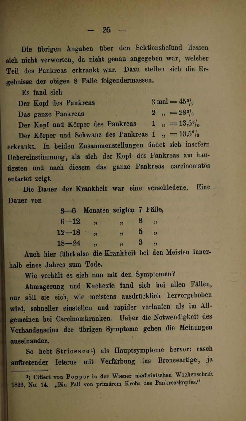 Die übrigen Angaben über den Sektionsbefund Hessen sich nicht verwerten, da nicht genau angegeben war, welcher Teil des Pankreas erkrankt war. Dazu stellen sich die Er¬ gebnisse der obigen 8 Fälle folgendermassen. Es fand sich Der Kopf des Pankreas 3 mal = 45 % Das ganze Pankreas 2 „ = 28 °/0 Der Kopf und Körper des Pankreas 1 „ = 13,5°/0 Der Körper und Schwanz des Pankreas 1 „ = 13,5°/0 erkrankt. In beiden Zusammenstellungen findet sich insofern Uebereinstimmung, als sich der Kopf des Pankreas am häu¬ figsten und nach diesem das ganze Pankreas carcinomatös entartet zeigt. Die Dauer der Krankheit war eine verschiedene. Eine Dauer von 3—6 Monaten zeigten 7 Fälle, 6—12 „ v 3 n 12—18 „ „5 „ 18 24 yy yy 3 yy Auch hier führt also die Krankheit bei den Meisten inner¬ halb eines Jahres zum Tode. t Wie verhält es sich nun mit den Symptomen? Abmagerung und Kachexie fand sich bei allen 1 allen, nur soll sie sich, wie meistens ausdrücklich hervorgehoben wird, schneller einstellen und rapider verlaufen als im All¬ gemeinen bei Carcinomkranken. Ueber die Notwendigkeit des Vorhandepseins der übrigen Symptome gehen die Meinungen auseinander. So hebt Stricesco1) als Hauptsymptome hervor: rasch auftretender Icterus mit Verfärbung ins Bronceartige, ja i) Citiert von Popper in der Wiener medizinischen Wochenschrift 1896, No. 14. „Ein Fall von primärem Krebs des Pankreaskopfes.1