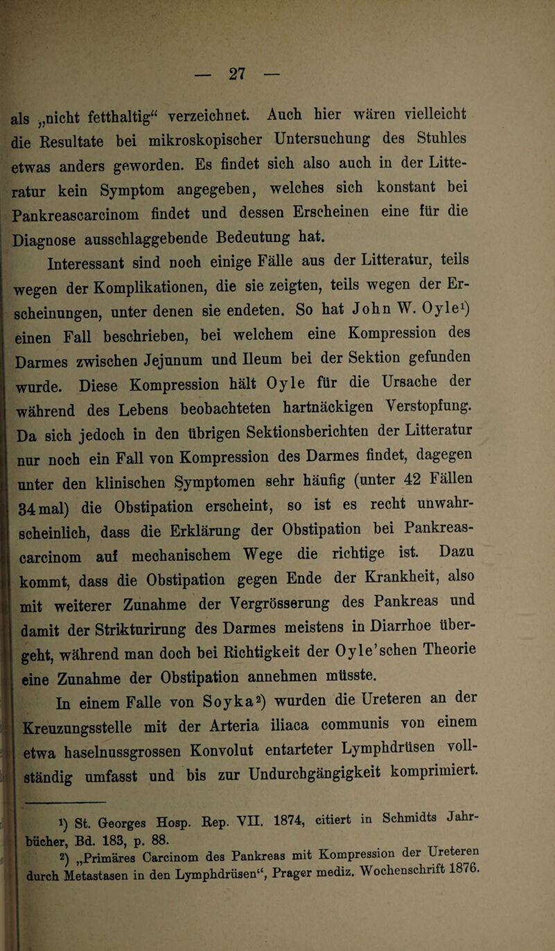 als „nicht fetthaltig“ verzeichnet. Auch hier wären vielleicht die Resultate bei mikroskopischer Untersuchung des Stuhles etwas anders geworden. Es findet sich also auch in der Litte- ratur kein Symptom angegeben, welches sich konstant bei Pankreascarcinom findet und dessen Erscheinen eine für die Diagnose ausschlaggebende Bedeutung hat. Interessant sind noch einige Fälle aus der Litteratur, teils wegen der Komplikationen, die sie zeigten, teils wegen der Er¬ scheinungen, unter denen sie endeten. So hat John W. Oyle1) einen Fall beschrieben, bei welchem eine Kompression des Darmes zwischen Jejunum und Ileum bei der Sektion gefunden wurde. Diese Kompression hält Oyle für die Ursache der während des Lebens beobachteten hartnäckigen Verstopfung. Da sich jedoch in den übrigen Sektionsberichten der Litteratur nur noch ein Fall von Kompression des Darmes findet, dagegen unter den klinischen Symptomen sehr häufig (unter 42 Fällen 34 mal) die Obstipation erscheint, so ist es recht unwahr¬ scheinlich, dass die Erklärung der Obstipation bei Pankreas¬ carcinom auf mechanischem Wege die richtige ist. Dazu kommt, dass die Obstipation gegen Ende der Krankheit, also mit weiterer Zunahme der Vergrösserung des Pankreas und I damit der Strikturirung des Darmes meistens in Diarrhoe iiber- I geht, während man doch bei Richtigkeit der Oyle’sehen Theorie eine Zunahme der Obstipation annehmen müsste. I In einem Falle von Soyka2) wurden die Ureteren an der Kreuzungsstelle mit der Arteria iliaca communis von einem ! etwa haselnussgrossen Konvolut entarteter Lymphdrüsen voll- | ständig umfasst und bis zur Undurchgängigkeit komprimiert. 1) St. Georges Hosp. Rep. VII. 1874, citiert in Schmidts Jahr¬ bücher, Bd. 183, p. 88. 2) „Primäres Carcinom des Pankreas mit Kompression der Ureteren durch Metastasen in den Lymphdrüsen“, Prager mediz. Wochenschrift 1876.