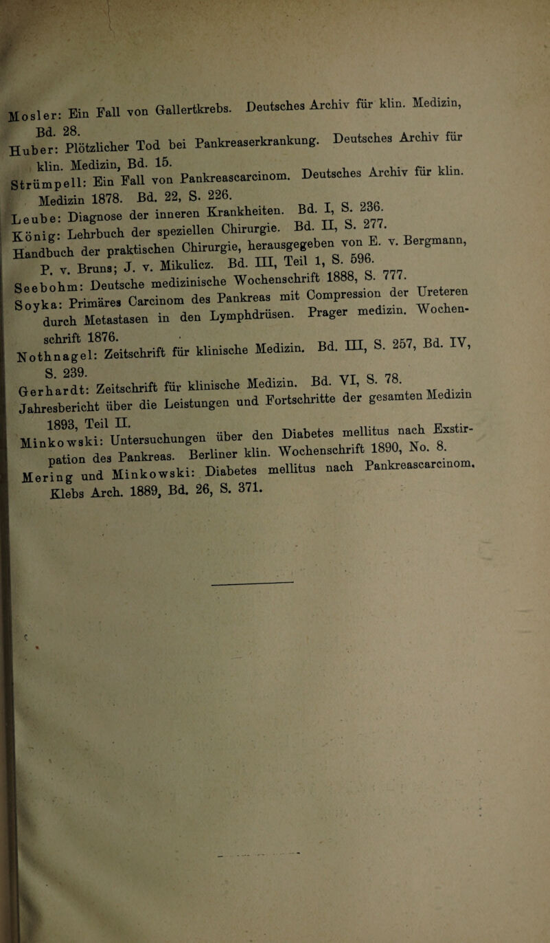 Jlosler: Bin Fall von Gallertkrebs. Dentsehes Archiv für klin. Medizin, TtJ OQ Huber: Plötzlicher Tod bei Pankreaserkrankung. Deutsches Archiv für Strümp eU* Ein Fall von Pankreascarcinom. Deutsches Archiv für klin. Medizin 1878. Bd. 22, S. 226. y ~ Leube: Diagnose der inneren Krankheiten. Bd. I, 8. 23 _ König- Lehrbuch der speziellen Chirurgie. Bd. 11, b. £U. Such der praktischen Chirurgie, herausgege en von E. v. Bergmann, P V Bruns- J. v. Mikulicz. Bd. HI, Teil 1, S. 596. Seeböhm- Deutsche medizinische Wochenschrift 1888, 8. 777. Sovka- Primäres Careinom des Pankreas mit Compress.on der Ureteren ^ durch Metastasen in den Lymphdrüsen. Prager mediz.n, Wochen- No t hii a!ge 1 ^Zeitschrift für klinische Medizin. Bd. HI, 8. 257, Bd. IV, S. 239. . -p.-, rrr QJ no Gerhardt* Zeitschrift für klinische Medizin. Bd. VI, lhrll.ri.bt üb« 11. Lsistungen .1 Fort..«.«. 1« S“*“““ 1M“ ai.'“.S'u—...... üb« 1« “*• uation des Pankreas. Berliner klin. Wochenschrift 1890, ho. 8. Hering und Minkowski: Diabetes mellitus nach Pankreascarcinom. Klehs Arch. 1889, Bd. 26, S. 371.