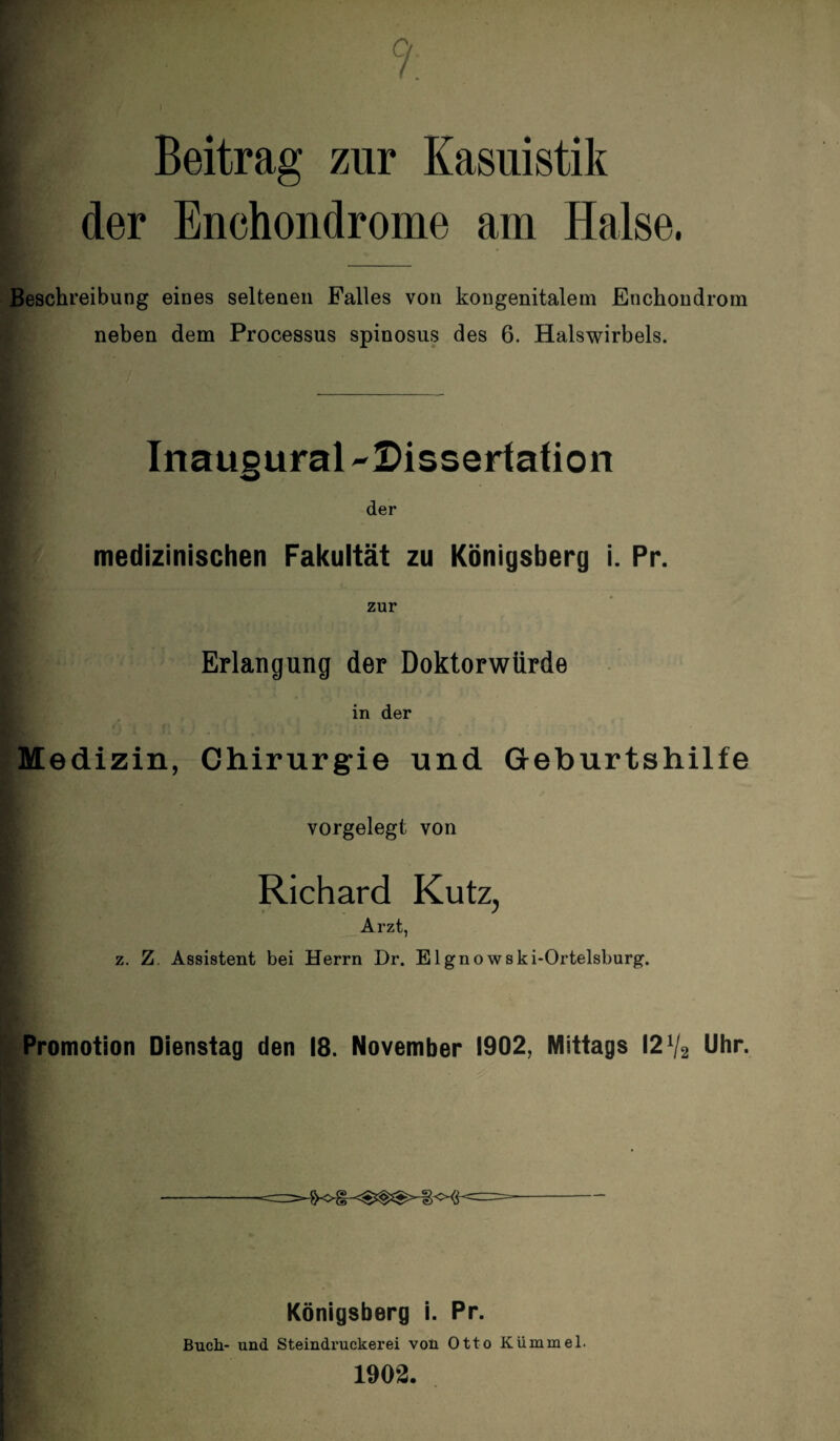 Ci. 88p . * . ■ Beitrag zur Kasuistik der Enchondrome am Halse. Beschreibung eines seltenen Falles von kongenitalem Enchondrom neben dem Processus spinosus des 6. Halswirbels. Inaugural -Dissertation der medizinischen Fakultät zu Königsberg i. Pr. zur Erlangung der Doktorwürde in der Medizin, Chirurgie und Geburtshilfe vorgelegt von [ Richard Kutz, Arzt, z. Z. Assistent bei Herrn Dr. Elgno wski-Ortelsburg. Promotion Dienstag den 18. November 1902, Mittags 121/2 Uhr. Königsberg i. Pr. Buch- und Steindruckerei von Otto Kümmel. 1902.