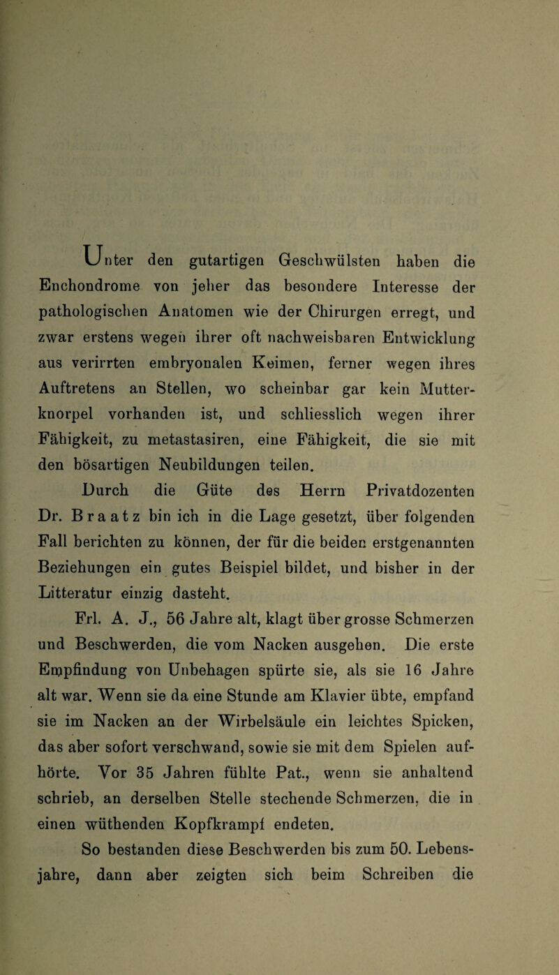 Unter den gutartigen Geschwülsten haben die Enchondrome von jeher das besondere Interesse der pathologischen Anatomen wie der Chirurgen erregt, und zwar erstens wegen ihrer oft nachweisbaren Entwicklung aus verirrten embryonalen Keimen, ferner wegen ihres Auftretens an Stellen, wo scheinbar gar kein Mutter¬ knorpel vorhanden ist, und schliesslich wegen ihrer Fähigkeit, zu metastasiren, eine Fähigkeit, die sie mit den bösartigen Neubildungen teilen. Durch die Güte des Herrn Privatdozenten Dr. Br a atz bin ich in die Lage gesetzt, über folgenden Fall berichten zu können, der für die beiden erstgenannten Beziehungen ein gutes Beispiel bildet, und bisher in der Litteratur einzig dasteht. Frl. A. J., 56 Jahre alt, klagt über grosse Schmerzen und Beschwerden, die vom Nacken ausgehen. Die erste Empfindung von Unbehagen spürte sie, als sie 16 Jahre alt war. Wenn sie da eine Stunde am Klavier übte, empfand sie im Nacken an der Wirbelsäule ein leichtes Spicken, das aber sofort verschwand, sowie sie mit dem Spielen auf¬ hörte. Vor 35 Jahren fühlte Pat., wenn sie anhaltend schrieb, an derselben Stelle stechende Schmerzen, die in einen wüthenden Kopfkrampf endeten. So bestanden diese Beschwerden bis zum 50. Lebens¬ jahre, dann aber zeigten sich beim Schreiben die