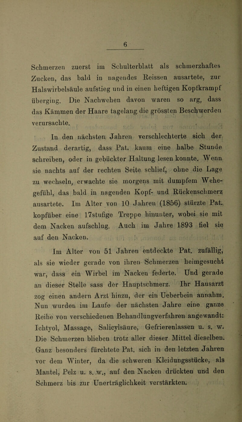 Schmerzen zuerst im Schulterblatt als schmerzhaftes Zucken, das bald in nagendes Reissen ausartete, zur Halswirbelsäule aufstieg und in einen heftigen Kopfkrampf überging. Die Nachwehen davon waren so arg, dass das Kämmen der Haare tagelang die grössten Beschwerden verursachte. v .* ' ^ ■ <. ; ; • • '? .; , ' • • *; ,\1 In den nächsten. Jahren verschlechterte sich der Zustand derartig, dass Pat. kaum eine halbe Stunde schreiben, oder in gebückter Haltung lesen konnte. Wenn sie nachts auf der rechten Seite schlief, ohne die Lage zu wechseln, erwachte sie morgens mit dumpfem Wehe¬ gefühl, das bald in nagenden Kopf- und Rückenschmerz ausartete. Im Alter von 10 Jahren (1856) stürzte Pat. kopfüber eine 17stufige Treppe hinunter, wobei sie mit dem Nacken aufschlug. Auch im Jahre 1893 fiel sie auf den Nacken. Im Alter von 51 Jahren entdeckte Pat. zufällig, als sie wieder gerade von ihren Schmerzen heimgesucht war, dass ein Wirbel im Nacken federte. Und gerade an dieser Stelle sass der Hauptschmerz. Ihr Hausarzt zog einen andern Arzt hinzu, der ein Ueberbein annahm. Nun wurden im Laufe der nächsten Jahre eine ganze Reihe von verschiedenen Behandlungverfahren angewandt: Ichtyol, Massage, Salicylsäure, Gefrierenlassen u. s. w. Die Schmerzen blieben trotz aller dieser Mittel dieselben. Ganz besonders fürchtete Pat. sich in den letzten Jahren vor dem Winter, da die schweren Kleidungsstücke, als Mantel, Pelz u. s. w., auf den Nacken drückten und den Schmerz bis zur Unerträglichkeit verstärkten.