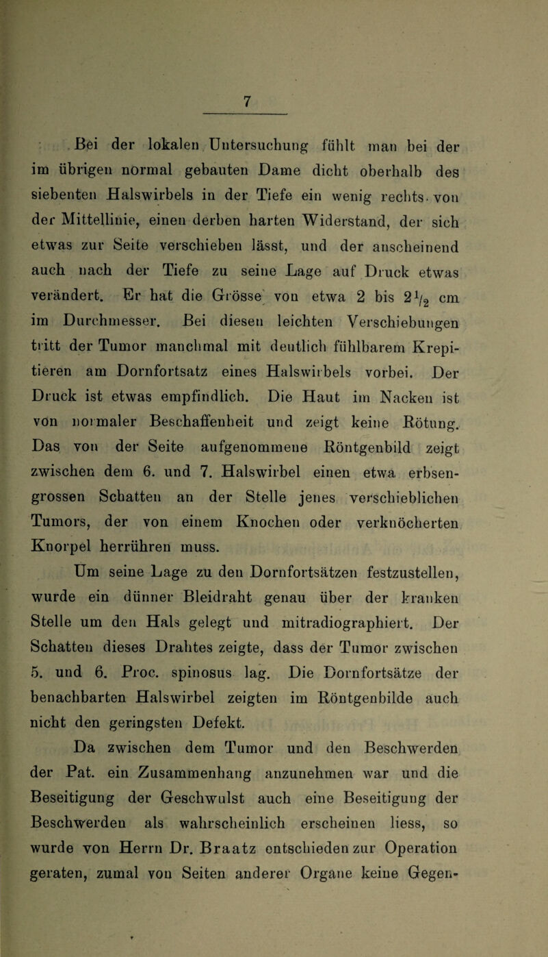 Bei der lokalen Untersuchung fühlt man hei der im übrigen normal gebauten Dame dicht oberhalb des siebenten Halswirbels in der Tiefe ein wenig rechts-von der Mittellinie, einen derben harten Widerstand, der sich etwas zur Seite verschieben lässt, und der anscheinend auch nach der Tiefe zu seine Lage auf Druck etwas verändert. Er hat die Grösse von etwa 2 bis 2A/2 cm im Durchmesser. Bei diesen leichten Verschiebungen tritt der Tumor manchmal mit deutlich fühlbarem Krepi- tieren am Dornfortsatz eines Halswirbels vorbei. Der Druck ist etwas empfindlich. Die Haut im Nacken ist von normaler Beschaffenheit und zeigt keine Bötung. Das von der Seite aufgenommene Röntgenbild zeigt zwischen dem 6. und 7. Halswirbel einen etwa erbsen¬ grossen Schatten an der Stelle jenes verschieblichen Tumors, der von einem Knochen oder verknöcherten Knorpel herrühren muss. Um seine Lage zu den Dornfortsätzen festzustellen, wurde ein dünner Bleidraht genau über der kranken Stelle um den Hals gelegt und mitradiographiert. Der Schatten dieses Drahtes zeigte, dass der Tumor zwischen 5. und 6. Proc. spinosus lag. Die Dornfortsätze der benachbarten Halswirbel zeigten im Röntgenbilde auch nicht den geringsten Defekt. Da zwischen dem Tumor und den Beschwerden der Pat. ein Zusammenhang anzunehmen war und die Beseitigung der Geschwulst auch eine Beseitigung der Beschwerden als wahrscheinlich erscheinen liess, so wurde von Herrn Dr. Braatz entschieden zur Operation geraten, zumal von Seiten anderer Organe keine Gegen-