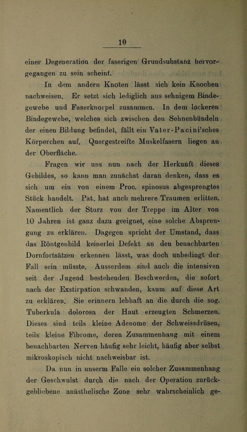 einer Degeneration der faserigen Grnndsubstanz hervor¬ gegangen zu sein scheint. In dem andern Knoten lässt sich kein Knochen nachweisen. Er setzt sich lediglich aus sehnigem Binde¬ gewebe und Faserknorpel zusammen. In dem lockeren Bindegewebe, welches sich zwischen den Sehnenbündeln der einen Bildung befindet, fällt ein Vater-Pacini’sches Körperchen auf. Quergestreifte Muskelfasern liegen an der Oberfläche. Fragen wir uns nun nach der Herkunft dieses Gebildes, so kann man zunächst daran denken, dass es sich um ein von einem Proc. spinosus abgesprengtes Stück handelt. Pat. hat auch mehrere Traumen erlitten. Namentlich der Sturz von der Treppe im Alter von 10 Jahren ist ganz dazu geeignet, eine solche Abspren¬ gung zu erklären. Dagegen spricht der Umstand, dass das Röntgenbild keinerlei Defekt an den benachbarten Dornfortsätzen erkennen lässt, was doch unbedingt der Fall sein müsste. Ausserdem sind auch die intensiven seit der Jugend bestehenden Beschwerden, die sofort nach der Exstirpation schwanden, kaum auf diese Art zu erklären. Sie erinnern lebhaft an die. durch die sog. Tuberkula dolorosa der Haut erzeugten Schmerzen. Dieses sind teils kleine Adenome der Schweissdrüsen, teils kleine Fibrome, deren Zusammenhang mit einem benachbarten Nerven häufig sehr leicht, häufig aber selbst mikroskopisch nicht nachweisbar ist. Da nun in unserm Falle ein solcher Zusammenhang der Geschwulst durch die nach der Operation zurück¬ gebliebene anästlielische Zone sehr wahrscheinlich ge-