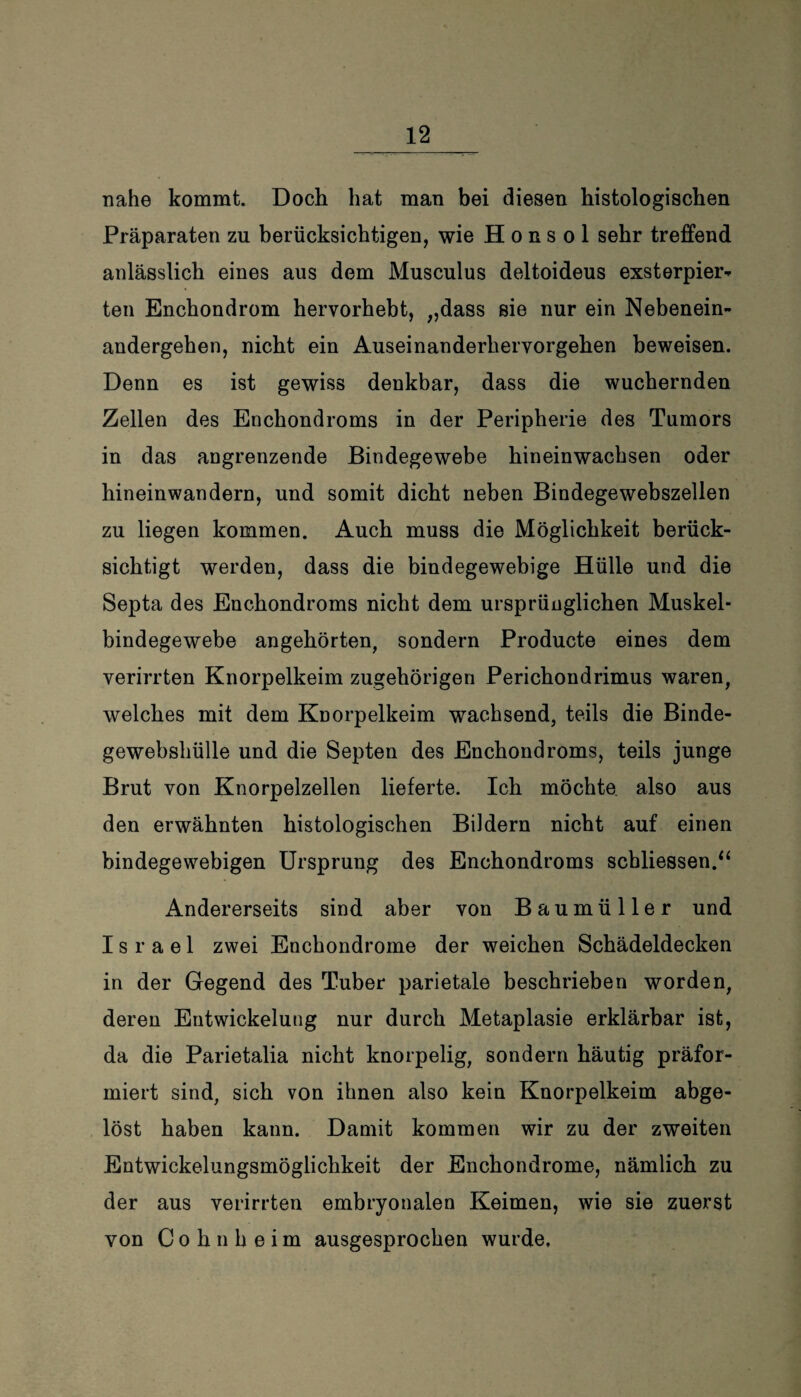 nahe kommt. Doch hat man bei diesen histologischen Präparaten zu berücksichtigen, wie H o n s o 1 sehr treffend anlässlich eines aus dem Musculus deltoideus exsterpier- teil Enchondrom hervorhebt, „dass sie nur ein Nebenein¬ andergehen, nicht ein Auseinanderhervorgehen beweisen. Denn es ist gewiss denkbar, dass die wuchernden Zellen des Enchondroms in der Peripherie des Tumors in das angrenzende Bindegewebe hineinwachsen oder hineinwandern, und somit dicht neben Bindegewebszellen zu liegen kommen. Auch muss die Möglichkeit berück¬ sichtigt werden, dass die bindegewebige Hülle und die Septa des Enchondroms nicht dem ursprünglichen Muskel¬ bindegewebe angehörten, sondern Producte eines dem verirrten Knorpelkeim zugehörigen Perichondrimus waren, welches mit dem Knorpelkeim wachsend, teils die Binde¬ gewebshülle und die Septen des Enchondroms, teils junge Brut von Knorpelzellen lieferte. Ich möchte also aus den erwähnten histologischen Bildern nicht auf einen bindegewebigen Ursprung des Enchondroms scbliessen.“ Andererseits sind aber von Baumüller und Israel zwei Enchondrome der weichen Schädeldecken in der Gegend des Tuber parietale beschrieben worden, deren Entwickelung nur durch Metaplasie erklärbar ist, da die Parietalia nicht knorpelig, sondern häutig präfor- rniert sind, sich von ihnen also kein Knorpelkeim abge¬ löst haben kann. Damit kommen wir zu der zweiten Entwickelungsmöglichkeit der Enchondrome, nämlich zu der aus verirrten embryonalen Keimen, wie sie zuerst von C o h n h e i m ausgesprochen wurde,