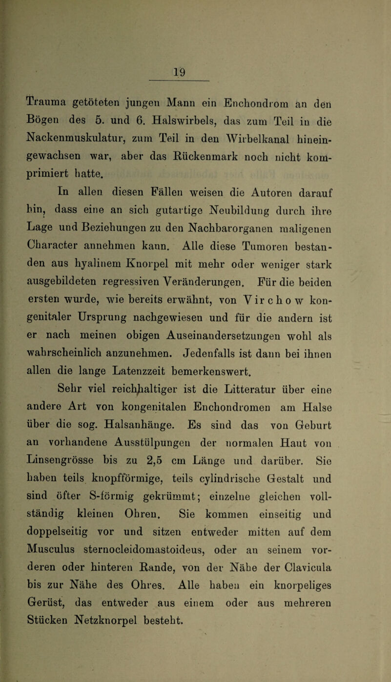 Trauma getöteten jungen Mann ein Enchondrom an den Bögen des 5. und 6. Halswirbels, das zum Teil in die Nackenmuskulatur, zum Teil in den Wirbelkanal hinein- gewachsen war, aber das Rückenmark noch nicht kom¬ primiert hatte. In allen diesen Fällen weisen die Autoren darauf hin, dass eine an sich gutartige Neubildung durch ihre Lage und Beziehungen zu den Nachbarorganen maligenen Ckaracter annehmen kann. Alle diese Tumoren bestan¬ den aus hyalinem Knorpel mit mehr oder weniger stark ausgebildeten regressiven Veränderungen. Für die beiden ersten wurde, wie bereits erwähnt, von V ir c h o w kon¬ genitaler Ursprung nachgewiesen und für die andern ist er nach meinen obigen Auseinandersetzungen wohl als wahrscheinlich anzunehmen. Jedenfalls ist dann bei ihnen allen die lange Latenzzeit bemerkenswert. Sehr viel reichhaltiger ist die Litteratur über eine andere Art von kongenitalen Enchondromen am Halse über die sog. Halsanhänge. Es sind das von Geburt an vorhandene Ausstülpungen der normalen Haut von Linsengrösse bis zu 2,5 cm Länge und darüber. Sie haben teils knopfförmige, teils cylindrische Gestalt und sind öfter S-förmig gekrümmt; einzelne gleichen voll¬ ständig kleinen Ohren, Sie kommen einseitig und doppelseitig vor und sitzen entweder mitten auf dem Musculus sternocleidomastoideus, oder an seinem vor¬ deren oder hinteren Rande, von der Nähe der Clavicula bis zur Nähe des Ohres. Alle haben ein knorpeliges Gerüst, das entweder aus einem oder aus mehreren Stücken Netzknorpel besteht.