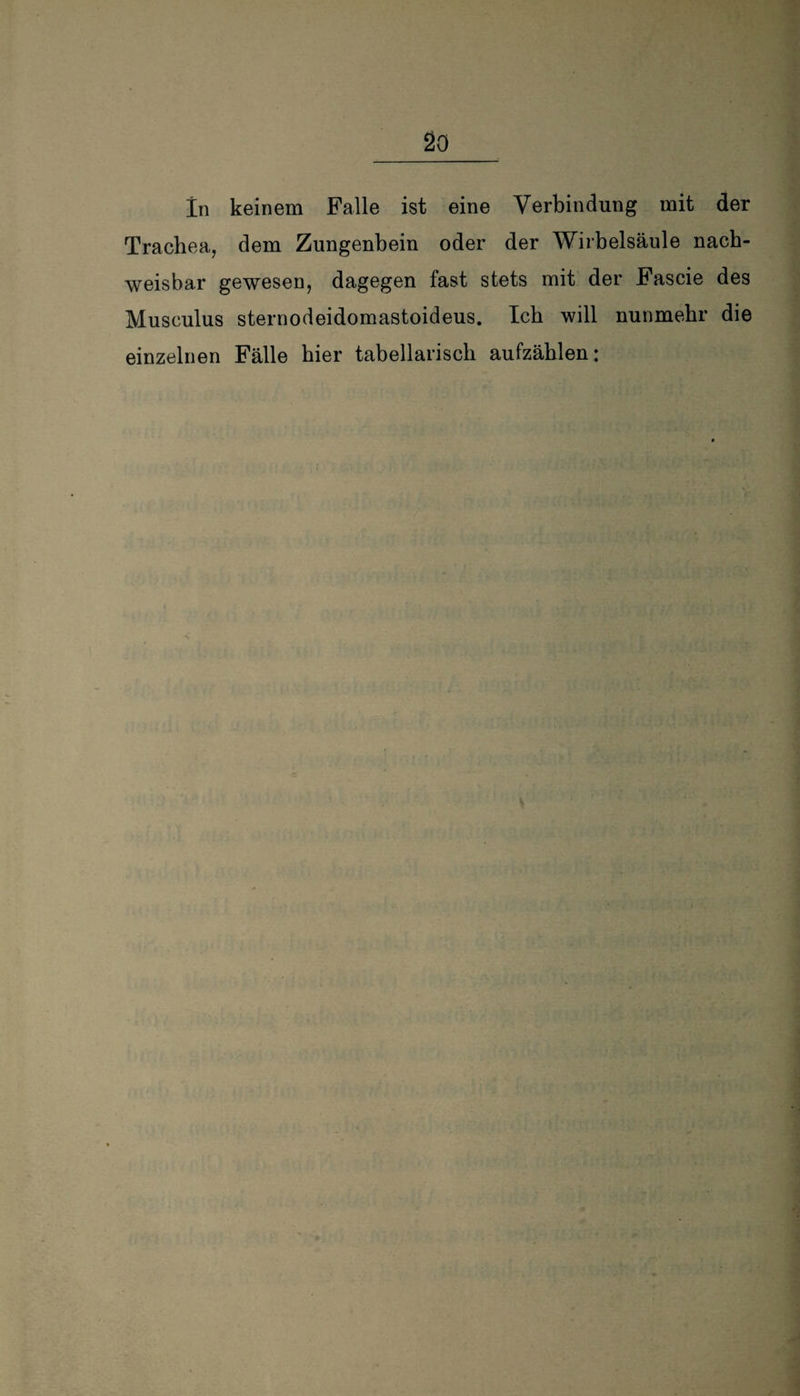 In keinem Falle ist eine Verbindung mit der Trachea, dem Zungenbein oder der Wirbelsäule nach¬ weisbar gewesen, dagegen fast stets mit der Fascie des Musculus sternodeidomastoideus. Ich will nunmehr die einzelnen Fälle hier tabellarisch aufzählen: