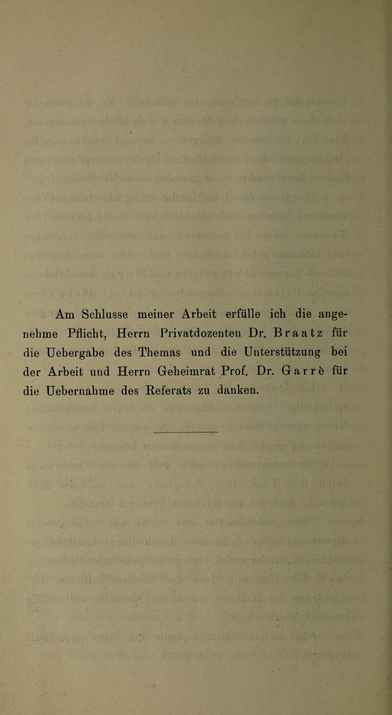 Am Schlüsse meiner Arbeit erfülle ich die ange¬ nehme Pflicht, Herrn Privatdozenten Dr. Braatz für die Uebergabe des Themas und die Unterstützung bei der Arbeit und Herrn Geheimrat Prof. Dr. Gar re für die Uebernahme des Referats zu danken.