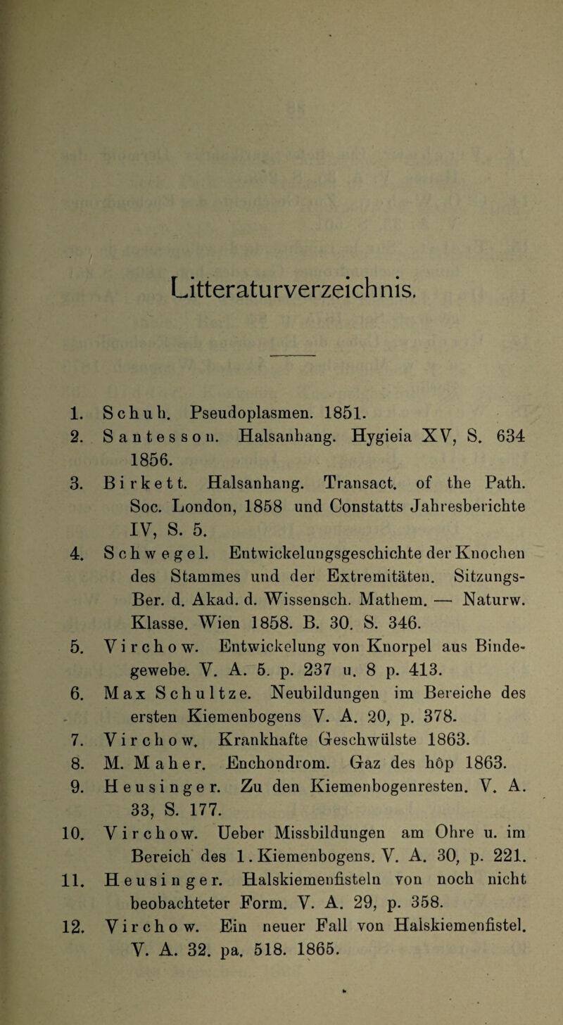 Litteraturverzeich nis. 1. Schub. Pseudoplasmen. 1851. 2. Santesson. Halsanbaug. Hygieia XV, S. 634 1856. 3. B i r k e 11. Halsanhang. Transact. of the Path. Soc. London, 1858 und Constatts Jahresberichte IV, S. 5. 4. Schwege 1. Entwickelungsgeschichte der Knochen des Stammes und der Extremitäten. Sitzungs- Ber. d. Akad. d. Wissensch. Mathern. — Naturw. Klasse. Wien 1858. B. 30. S. 346. 5. Virchow. Entwickelung von Knorpel aus Binde¬ gewebe. Y. A. 5. p. 237 u. 8 p. 413. 6. Max Schultze. Neubildungen im Bereiche des ersten Kiemenbogens V. A. 20, p. 378. 7. Virchow. Krankhafte Geschwülste 1863. 8. M. Mäher. Enchondrom. Gaz des höp 1863. 9. Heu singer. Zu den Kiemenbogenresten. V. A. 33, S. 177. 10. Virchow. Ueber Missbildungen am Ohre u. im Bereich des 1. Kiemenbogens. V. A. 30, p. 221. 11. Heusinger. Halskiemenfisteln von noch nicht beobachteter Form. V. A. 29, p. 358. Virchow. Ein neuer Fall von Halskiemenfistel. V. A. 32. pa. 518. 1865. 12.