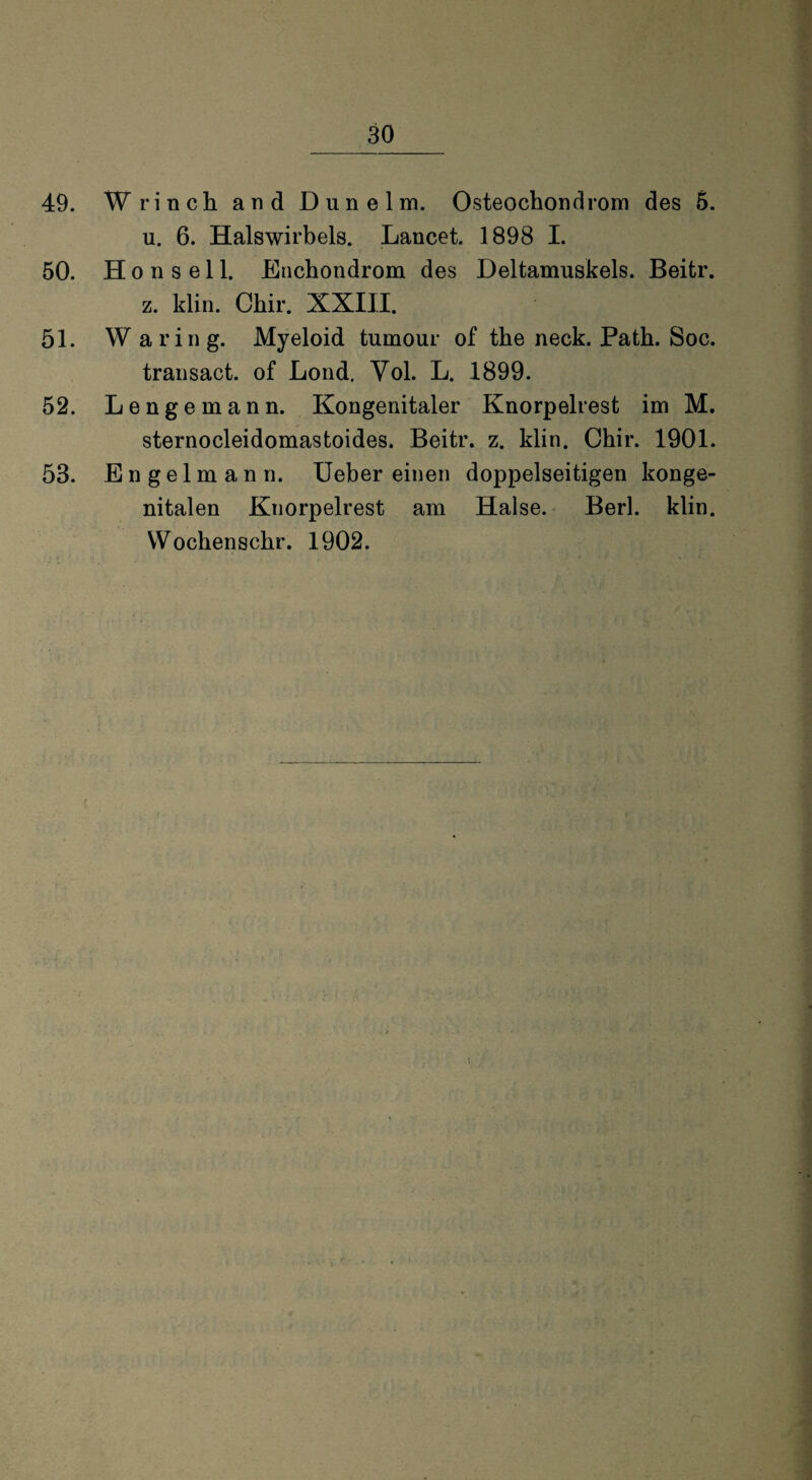 49. Wrinch and Dunelm. Osteochondrom des 5. u. 6. Halswirbels. Lancet. 1898 I. 50. H o n s e 11. Enchondrom des Deltamuskels. Beitr. z. klin. Chir. XXIII. 51. Waring. Myeloid tumour of the neck. Path. Soc. transact. of Lond. Vol. L. 1899. 52. Lengemann. Kongenitaler Knorpelrest im M. sternocleidomastoides. Beitr. z. klin. Chir. 1901. 53. Engelmann. Ueber einen doppelseitigen konge¬ nitalen Knorpelrest am Halse. Berl. klin. Wochenschr. 1902.