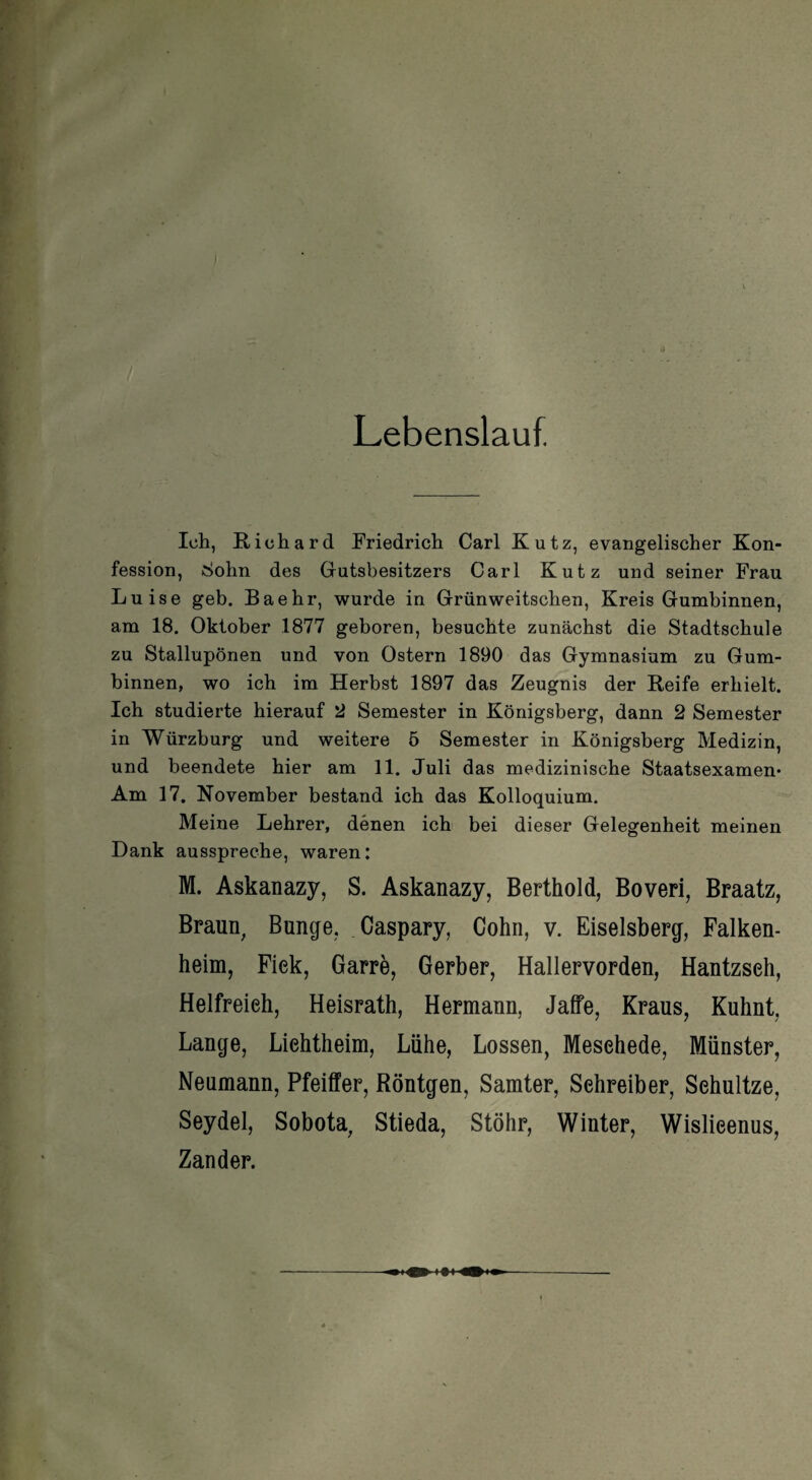 Lebenslauf. Ich, Richard Friedrich Carl Kutz, evangelischer Kon¬ fession, Sohn des Gutsbesitzers Carl Kutz und seiner Frau Luise geb. Baehr, wurde in Grünweitschen, Kreis Gumbinnen, am 18. Oktober 1877 geboren, besuchte zunächst die Stadtschule zu Stallupönen und von Ostern 1890 das Gymnasium zu Gum¬ binnen, wo ich im Herbst 1897 das Zeugnis der Reife erhielt. Ich studierte hierauf 2 Semester in Königsberg, dann 2 Semester in Würzburg und weitere 5 Semester in Königsberg Medizin, und beendete hier am 11. Juli das medizinische Staatsexamen* Am 17. November bestand ich das Kolloquium. Meine Lehrer, denen ich bei dieser Gelegenheit meinen Dank ausspreche, waren: M. Askanazy, S. Askanazy, Berthold, Boveri, Braatz, Braun, Bunge, Caspary, Cohn, v. Eiseisberg, Falken¬ heim, Fiek, Garre, Gerber, Hallervorden, Hantzseh, Helfreieh, Heisrath, Hermann, Jaffe, Kraus, Kuhnt, Lange, Liehtheim, Lühe, Lossen, Mesehede, Münster, Neumann, Pfeiffer, Röntgen, Samter, Sehreiber, Sehultze, Seydel, Sobota, Stieda, Stöhr, Winter, Wislieenus, Zander.