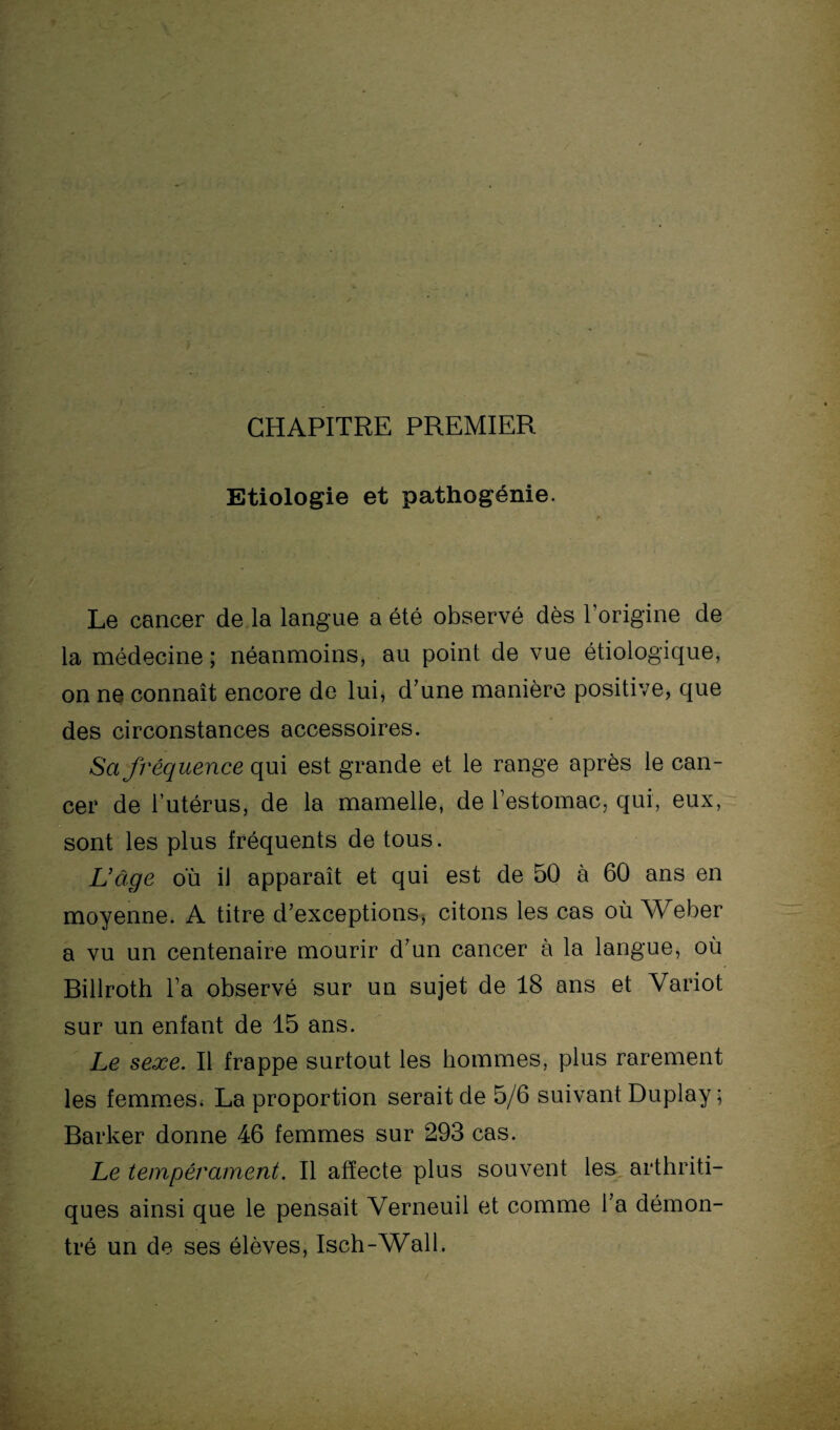 CHAPITRE PREMIER Etiologie et pathogénie. Le cancer de la langue a été observé dès l’origine de la médecine ; néanmoins, au point de vue étiologique, on ne connaît encore de lui, d'une manière positive, que des circonstances accessoires. Sa fréquence qui est grande et le range après le can¬ cer de l’utérus, de la mamelle, de l’estomac, qui, eux, sont les plus fréquents de tous. L'âge où il apparaît et qui est de 50 à 60 ans en moyenne. A titre d’exceptions, citons les cas où Weber a vu un centenaire mourir d’un cancer à la langue, où Billroth l’a observé sur un sujet de 18 ans et Variot sur un enfant de 15 ans. Le sexe. Il frappe surtout les hommes, plus rarement les femmes. La proportion serait de 5/6 suivant Duplay ; Barker donne 46 femmes sur 293 cas. Le tempérament. Il affecte plus souvent les arthriti¬ ques ainsi que le pensait Verneuil et comme l’a démon¬ tré un de ses élèves, Isch-Wall.