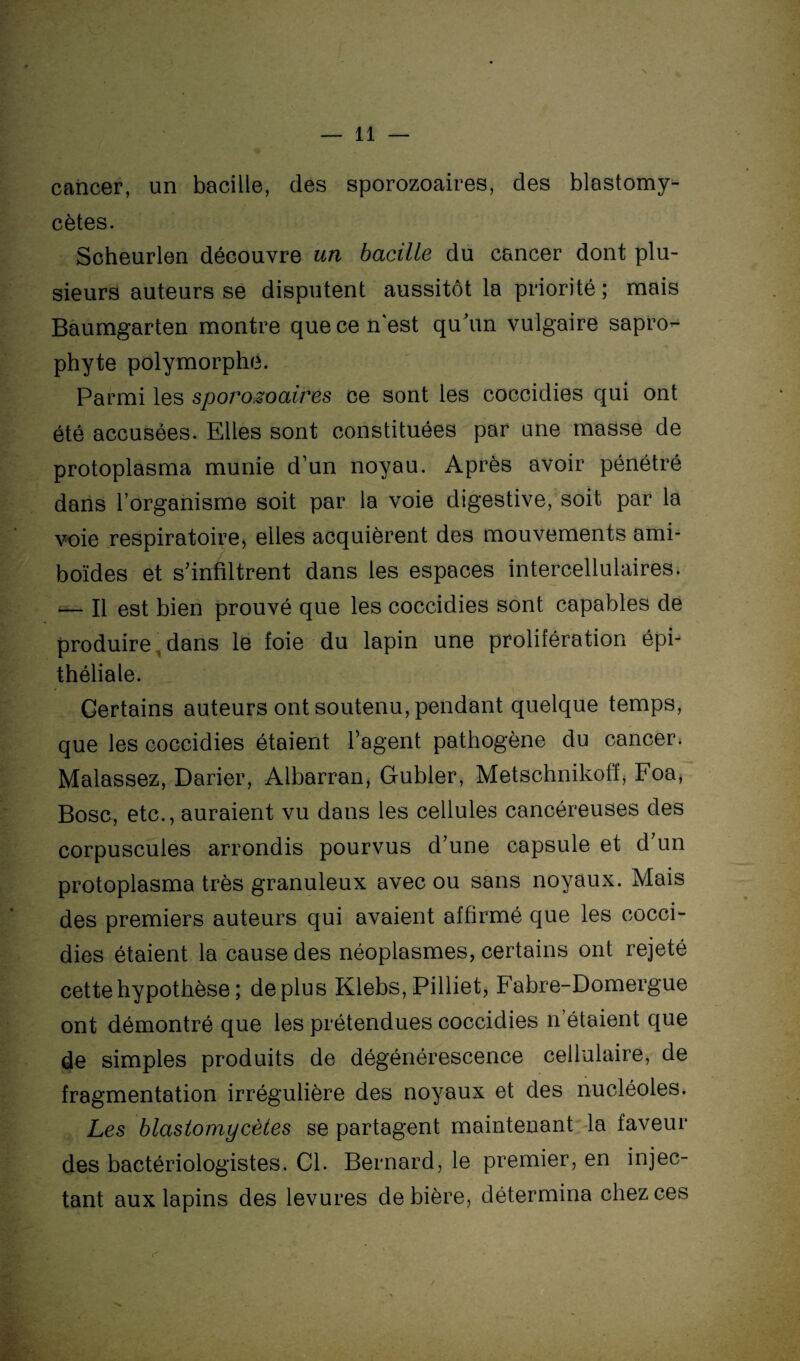 cancer, un bacille, des sporozoaires, des blastomy- cètes. Scheurlen découvre un bacille du cancer dont plu¬ sieurs auteurs se disputent aussitôt la priorité ; mais Baumgarten montre que ce n'est qu'un vulgaire sapro^ phyte polymorphe. Parmi les sporozoaires ce sont les coccidies qui ont été accusées. Elles sont constituées par une masse de protoplasma munie d’un noyau. Après avoir pénétré dans l’organisme soit par la voie digestive, soit par la voie respiratoire, elles acquièrent des mouvements ami- boïdes et s’infiltrent dans les espaces intercellulaires. — Il est bien prouvé que les coccidies sont capables de produire dans le foie du lapin une prolifération épi¬ théliale. Certains auteurs ont soutenu, pendant quelque temps, que les coccidies étaient l’agent pathogène du cancer. Malassez, Darier, Albarran, Gubler, Metschnikofï, Foa, Bosc, etc., auraient vu dans les cellules cancéreuses des corpuscules arrondis pourvus d’une capsule et d’un protoplasma très granuleux avec ou sans noyaux. Mais des premiers auteurs qui avaient affirmé que les cocci¬ dies étaient la cause des néoplasmes, certains ont rejeté cette hypothèse ; déplus Klebs, Pilliet, Fabre-Domergue ont démontré que les prétendues coccidies n étaient que de simples produits de dégénérescence cellulaire, de fragmentation irrégulière des noyaux et des nucléoles. Les blastomycètes se partagent maintenant la faveur des bactériologistes. Cl. Bernard, le premier, en injec¬ tant aux lapins des levures de bière, détermina chez ces