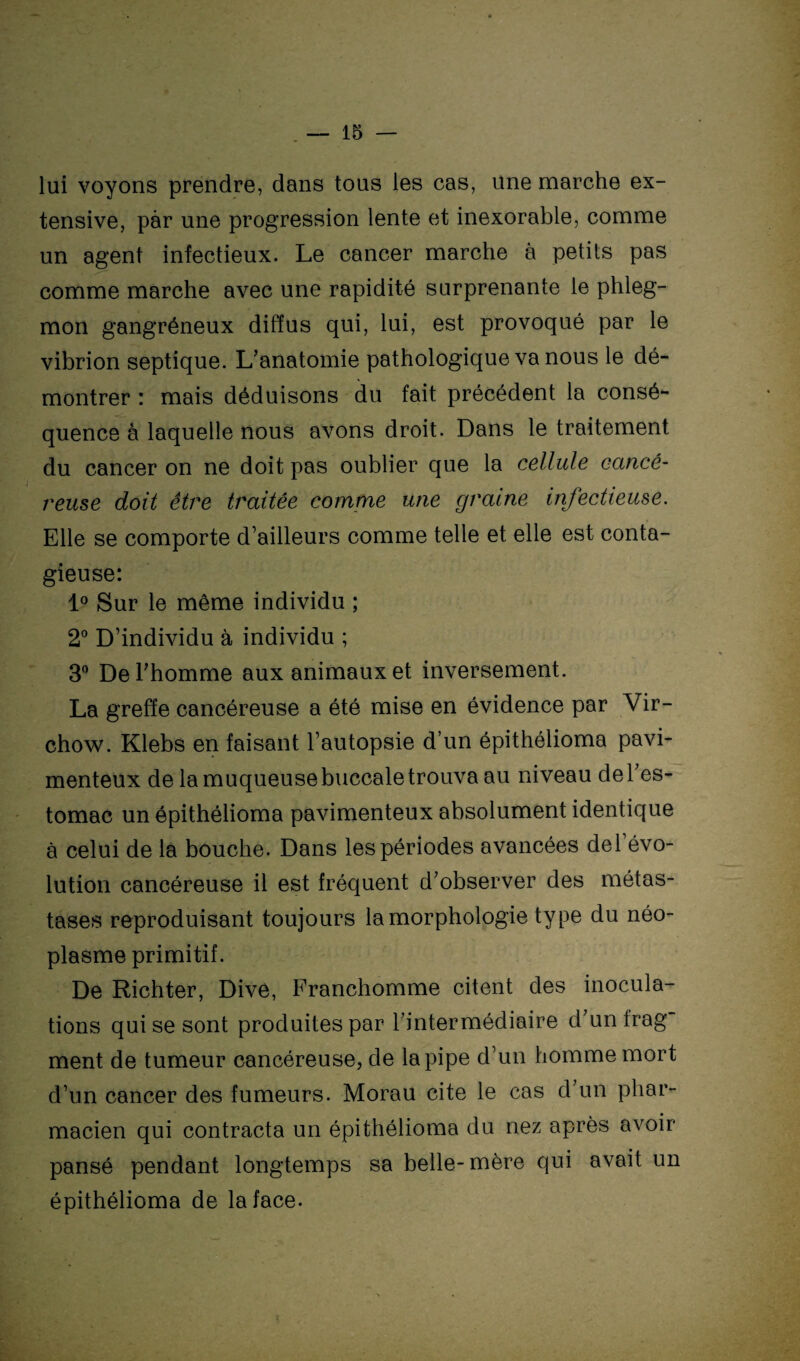 lui voyons prendre, dans tous les cas, une marche ex¬ tensive, par une progression lente et inexorable, comme un agent infectieux. Le cancer marche à petits pas comme marche avec une rapidité surprenante le phleg¬ mon gangréneux diffus qui, lui, est provoqué par le vibrion septique. L’anatomie pathologique va nous le dé¬ montrer : mais déduisons du fait précédent la consé¬ quence à laquelle nous avons droit. Dans le traitement du cancer on ne doit pas oublier que la cellule cancé¬ reuse doit être traitée comme une graine infectieuse. Elle se comporte d’ailleurs comme telle et elle est conta¬ gieuse: 1° Sur le même individu ; 2° D’individu à individu ; 3° De l’homme aux animaux et inversement. La greffe cancéreuse a été mise en évidence par Vir¬ chow. Klebs en faisant l’autopsie d’un épithélioma pavi- menteux de la muqueuse buccale trouva au niveau de l’es¬ tomac un épithélioma pavimenteux absolument identique à celui de la bouche. Dans les périodes avancées del évo¬ lution cancéreuse il est fréquent d’observer des métas¬ tases reproduisant toujours la morphologie type du néo¬ plasme primitif. De Richter, Dive, Franchomme citent des inocula¬ tions qui se sont produites par l’intermédiaire d’unfrag ment de tumeur cancéreuse, de la pipe d’un homme mort d’un cancer des fumeurs. Morau cite le cas d’un phar¬ macien qui contracta un épithélioma du nez après avoir pansé pendant longtemps sa belle-mère qui avait un épithélioma de la face.