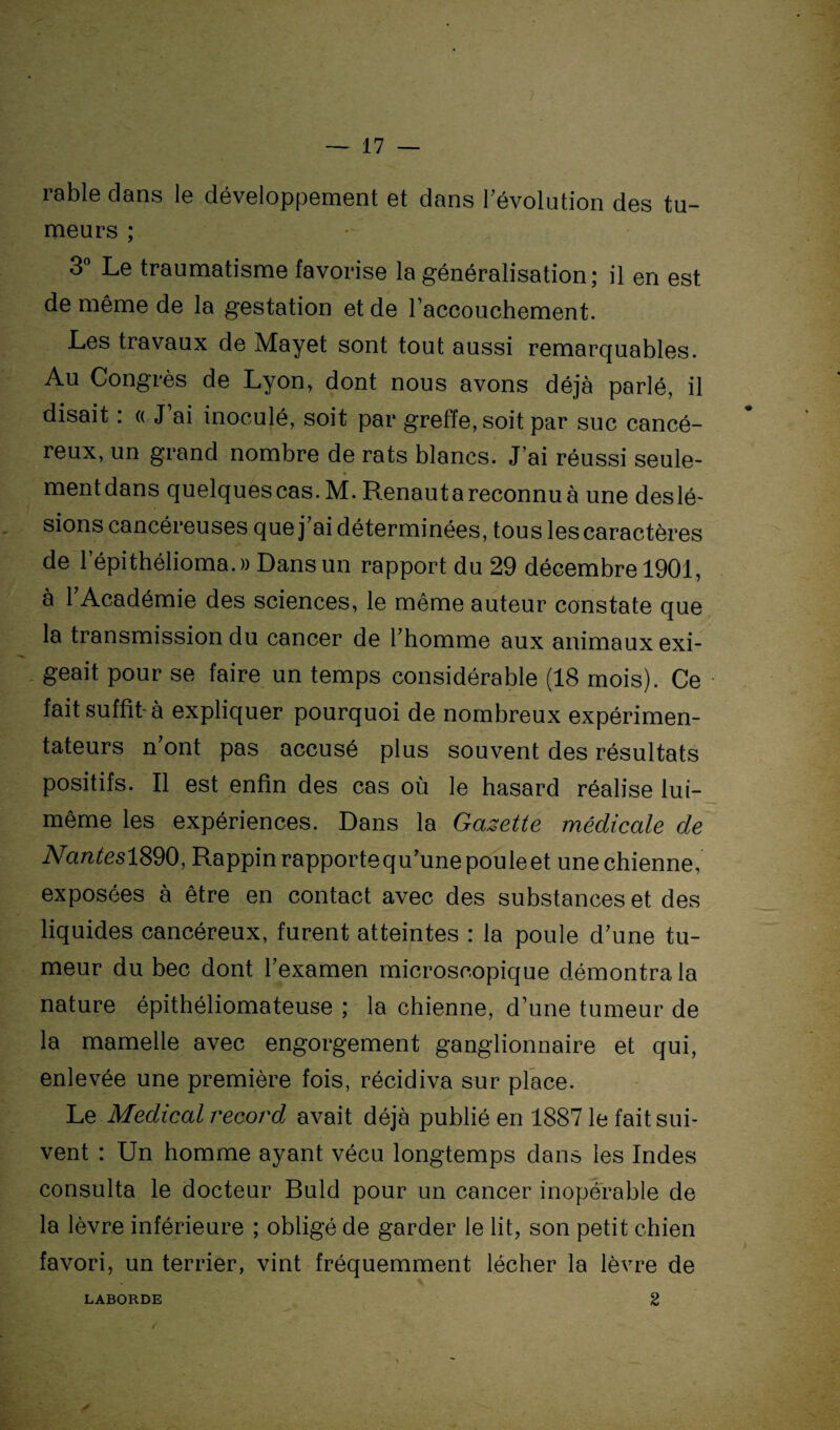 râble clans le développement et dans l’évolution des tu- meurs ; 3° Le traumatisme favorise la généralisation; il en est de même de la gestation et de raccouchement. Les travaux de Mayet sont tout aussi remarquables. Au Congrès de Lyon, dont nous avons déjà parlé, il disait : « J’ai inoculé, soit par greffe, soit par suc cancé¬ reux, un grand nombre de rats blancs. J’ai réussi seule- mentdans quelques cas. M. Renauta reconnu à une deslé¬ sions cancéreuses que j ai déterminées, tous les caractères de l’épithélioma.)) Dans un rapport du 29 décembre 1901, à l’Académie des sciences, le même auteur constate que la transmission du cancer de l’homme aux animaux exi¬ geait pour se faire un temps considérable (18 mois). Ce fait suffit-à expliquer pourquoi de nombreux expérimen¬ tateurs n’ont pas accusé plus souvent des résultats positifs. Il est enfin des cas où le hasard réalise lui- même les expériences. Dans la Gazette médicale de NanteslS90, Rappinrapportequ’unepouleet unechienne, exposées à être en contact avec des substances et des liquides cancéreux, furent atteintes : la poule d’une tu¬ meur du bec dont l’examen microscopique démontra la nature épithéliomateuse ; la chienne, d’une tumeur de la mamelle avec engorgement ganglionnaire et qui, enlevée une première fois, récidiva sur place. Le Medical record avait déjà publié en 1887 le fait sui¬ vent : Un homme ayant vécu longtemps dans les Indes consulta le docteur Buld pour un cancer inopérable de la lèvre inférieure ; obligé de garder le lit, son petit chien favori, un terrier, vint fréquemment lécher la lèvre de LABORDE 2