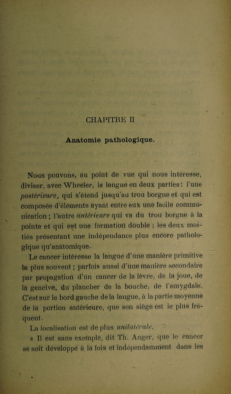 CHAPITRE II 1 Anatomie pathologique. Nous pouvons, au point de vue qui nous intéresse, diviser, avec Wheeler, la langue en deux parties: l’une postérieure, qui s’étend jusqu’au trou borgne et qui est composée d’éléments ayant entre eux une facile commu¬ nication ; l’autre antérieure qui va du trou borgne à la pointe et qui est une formation double ; les deux moi¬ tiés présentant une indépendance plus encore patholo¬ gique qu’anatomique. Le cancer intéresse la langue d’une manière primitive le plus souvent ; parfois aussi d’une manière secondaire par propagation d’un cancer de la lèvre, de la joue, de la gencive, du plancher de la bouche, de l’amygdale. C’est sur le bord gauche delà langue, à la partie moyenne de la portion antérieure, que son siège est le plus fré¬ quent. La localisation est de plus unilatérale. « Il est sans exemple, dit Th. Anger, que le cancer se soit développé à la fois et indépendamment dans les