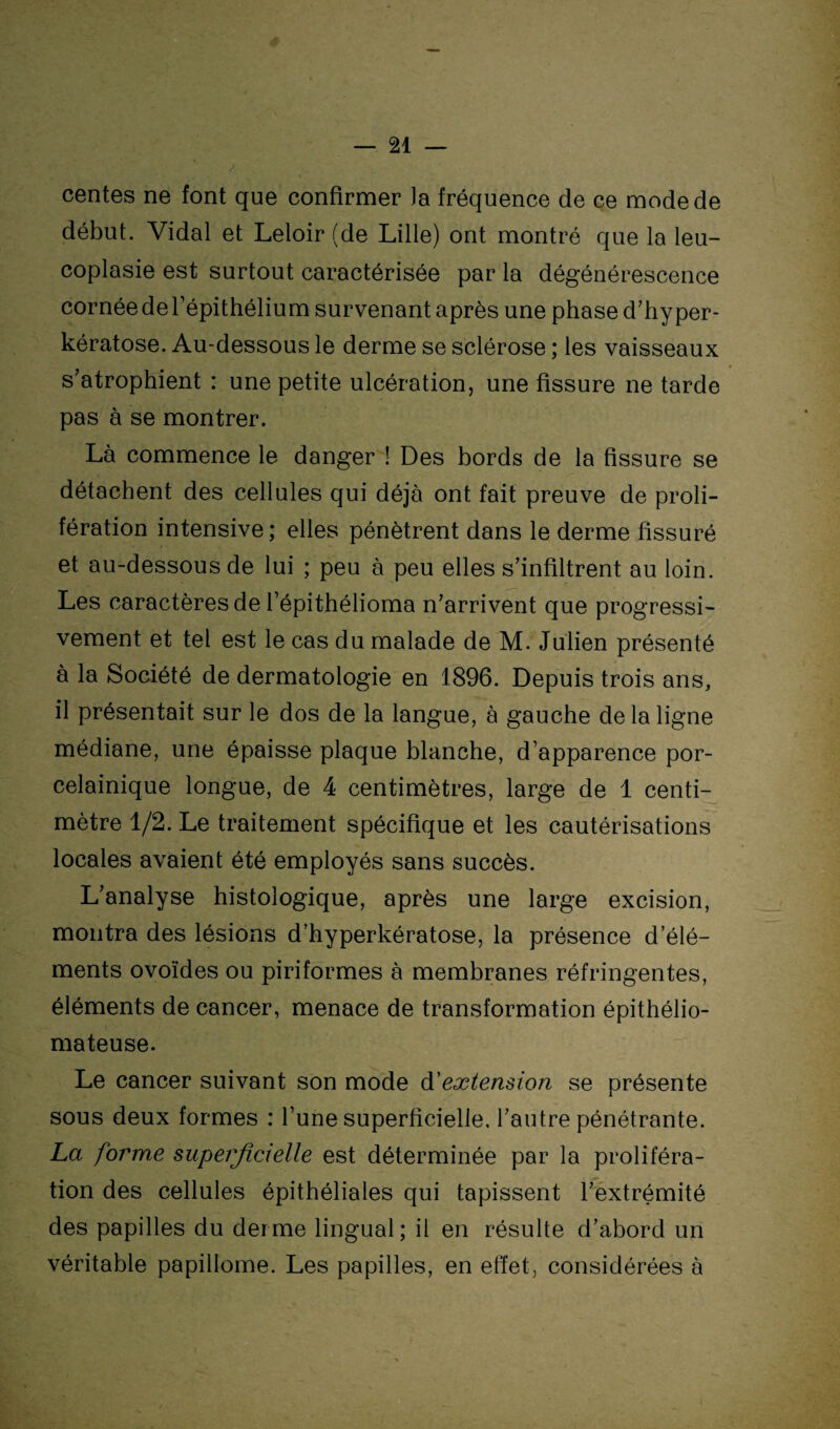 centes ne font que confirmer Ja fréquence de ce mode de début. Vidal et Leloir (de Lille) ont montré que la leu- coplasie est surtout caractérisée par la dégénérescence cornéederépithélium survenant après une phase d’hyper- kératose. Au-dessous le derme se sclérose ; les vaisseaux s’atrophient : une petite ulcération, une fissure ne tarde pas à se montrer. Là commence le danger ! Des bords de la fissure se détachent des cellules qui déjà ont fait preuve de proli¬ fération intensive; elles pénètrent dans le derme fissuré et au-dessous de lui ; peu à peu elles s’infiltrent au loin. Les caractères de l’épithélioma n’arrivent que progressi¬ vement et tel est le cas du malade de M. Julien présenté à la Société de dermatologie en 1896. Depuis trois ans, il présentait sur le dos de la langue, à gauche de la ligne médiane, une épaisse plaque blanche, d’apparence por- celainique longue, de 4 centimètres, large de 1 centi¬ mètre 1/2. Le traitement spécifique et les cautérisations locales avaient été employés sans succès. L’analyse histologique, après une large excision, montra des lésions d’hyperkératose, la présence d’élé¬ ments ovoïdes ou piriformes à membranes réfringentes, éléments de cancer, menace de transformation épithélio- mateuse. Le cancer suivant son mode d'extension se présente sous deux formes : l’une superficielle, l’autre pénétrante. La forw,e superficielle est déterminée par la proliféra¬ tion des cellules épithéliales qui tapissent l’extrémité des papilles du derme lingual; il en résulte d’abord un véritable papillome. Les papilles, en effet, considérées à