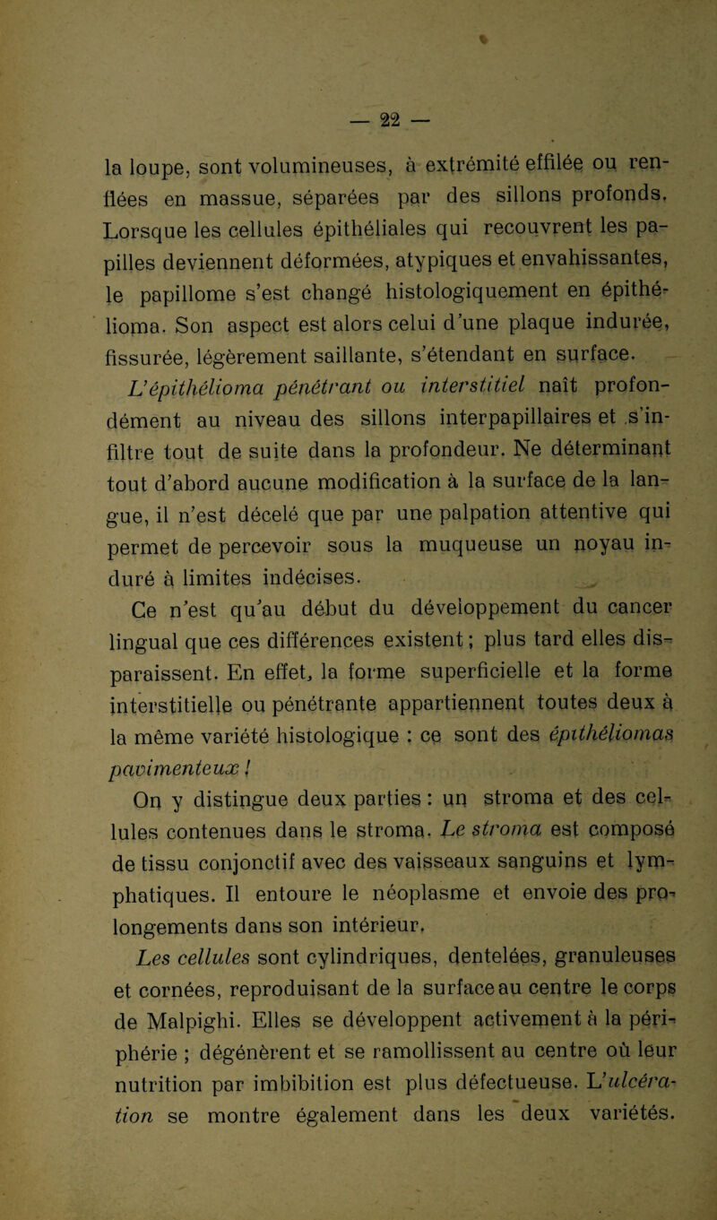 la loupe, sont volumineuses, à extrémité effilée ou ren¬ flées en massue, séparées par des sillons profonds. Lorsque les cellules épithéliales qui recouvrent les pa¬ pilles deviennent déformées, atypiques et envahissantes, le papillome s’est changé histologiquement en épithé- lioma. Son aspect est alors celui d’une plaque indurée, fissurée, légèrement saillante, s’étendant en surface. L’épithélioma pénétrant ou interstitiel naît profon¬ dément au niveau des sillons interpapillaires et s’in¬ filtre tout de suite dans la profondeur. Ne déterminant tout d’abord aucune modification à la surface de la lan¬ gue, il n’est décelé que par une palpation attentive qui permet de percevoir sous la muqueuse un noyau in¬ duré à limites indécises. Ce n’est qu’au début du développement du cancer lingual que ces différences existent ; plus tard elles dis¬ paraissent. En effet, la forme superficielle et la forme interstitielle ou pénétrante appartiennent toutes deux à la même variété histologique : ce sont des épithêliomas pavimenteux ! On y distingue deux parties : un stroma et des ce b Iules contenues dans le stroma. Le stroma est composé de tissu conjonctif avec des vaisseaux sanguins et lym¬ phatiques. Il entoure le néoplasme et envoie des pro¬ longements dans son intérieur. Les cellules sont cylindriques, dentelées, granuleuses et cornées, reproduisant de la surface au centre le corps de Malpighi. Elles se développent activement à la péri¬ phérie ; dégénèrent et se ramollissent au centre où leur nutrition par imbibition est plus défectueuse. L’ulcéra- «a. tion se montre également dans les deux variétés.