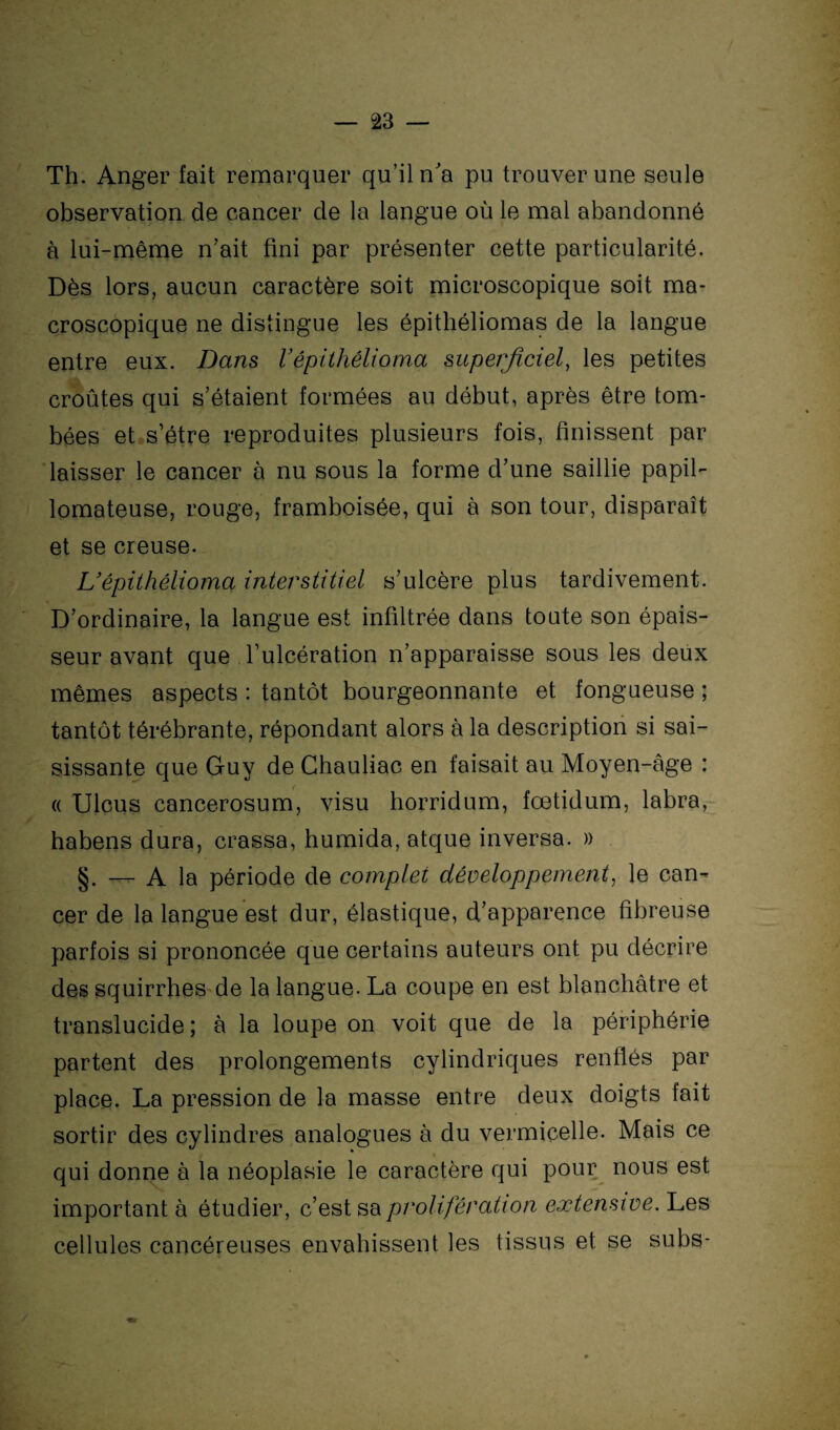 Th. Anger fait remarquer qu’il n'a pu trouver une seule observation de cancer de la langue où le mal abandonné à lui-même n’ait fini par présenter cette particularité. Dès lors, aucun caractère soit microscopique soit ma¬ croscopique ne distingue les épithéliomas de la langue entre eux. Dans Vépithélioma superficiel, les petites croûtes qui s’étaient formées au début, après être tom¬ bées et s’étre reproduites plusieurs fois, finissent par laisser le cancer à nu sous la forme d’une saillie papil- lomateuse, rouge, framboisée, qui à son tour, disparaît et se creuse. L’épithélioma interstitiel s’ulcère plus tardivement. D’ordinaire, la langue est infiltrée dans toute son épais¬ seur avant que l’ulcération n’apparaisse sous les deux mêmes aspects : tantôt bourgeonnante et fongueuse ; tantôt térébrante, répondant alors à la description si sai¬ sissante que Guy de Ghauliac en faisait au Moyen-âge : « Ulcus cancerosum, visu horridum, fœtidum, labra, habens dura, crassa, humida, atque inversa. » §. — A la période de complet développement, le can¬ cer de la langue est dur, élastique, d’apparence fibreuse parfois si prononcée que certains auteurs ont pu décrire des squirrhes de la langue. La coupe en est blanchâtre et translucide; à la loupe on voit que de la périphérie partent des prolongements cylindriques renflés par place. La pression de la masse entre deux doigts fait sortir des cylindres analogues à du vermicelle. Mais ce qui donne à la néoplasie le caractère qui pour nous est important à étudier, c’est sa prolifération extensive. Les cellules cancéreuses envahissent les tissus et se subs-