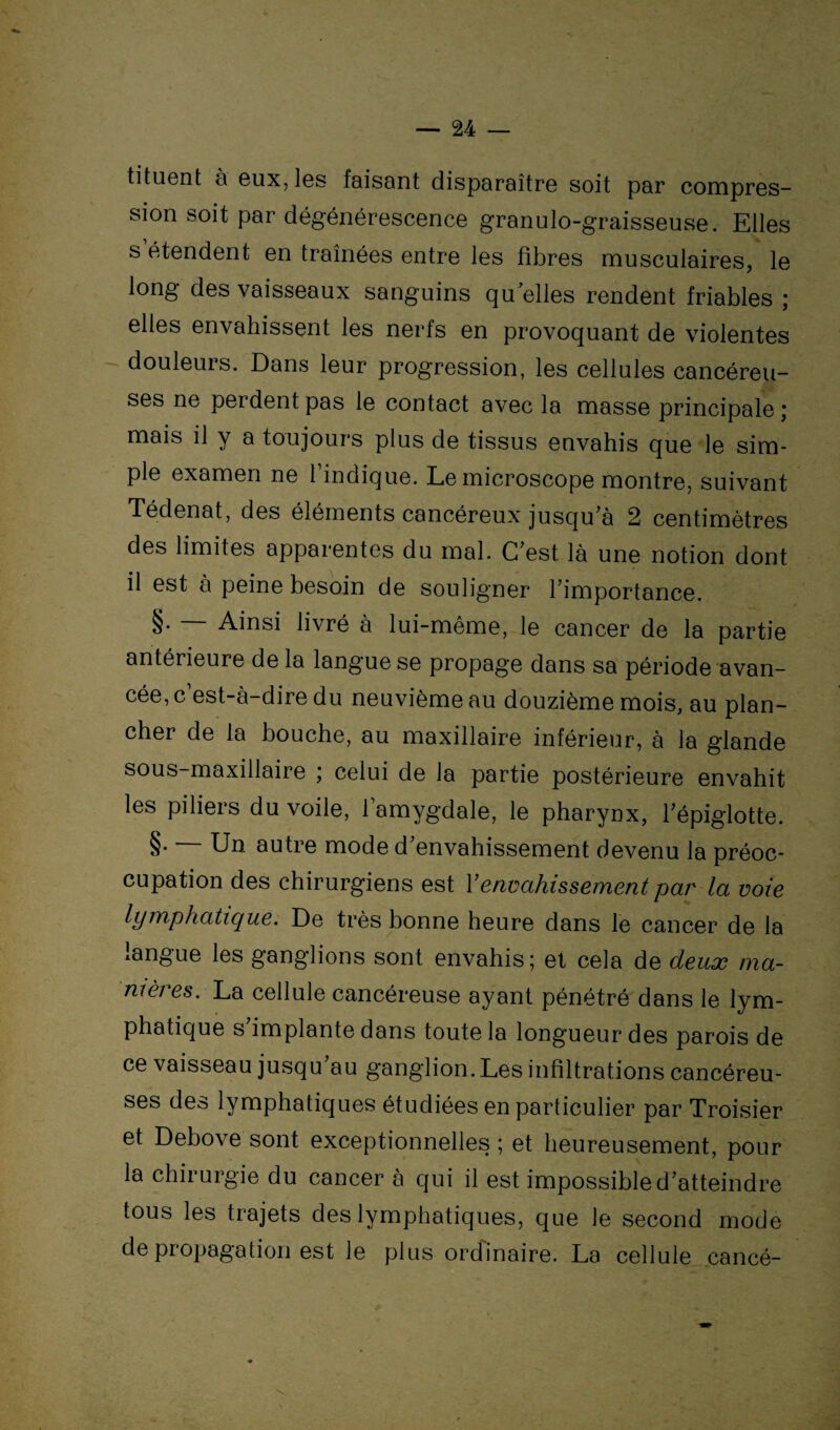 tituent à eux, Iss faisant disparaître soit par compres- sion soit par dégénérescence granulo-graisseuse. Elles s étendent en traînées entre les fibres musculaires, le long des vaisseaux sanguins quelles rendent friables ; elles envahissent les nerfs en provoquant de violentes douleurs. Dans leur progression, les cellules cancéreu¬ ses ne perdent pas le contact avec la masse principale ; mais il y a toujours plus de tissus envahis que le sim¬ ple examen ne l’indique. Le microscope montre, suivant Tédenat, des éléments cancéreux jusqu’à 2 centimètres des limites apparentes du mal. C’est là une notion dont il est à peine besoin de souligner l’importance. §. — Ainsi livré à lui-même, le cancer de la partie antérieure de la langue se propage dans sa période avan¬ cée, c est-à-dire du neuvième au douzième mois, au plan¬ cher de la bouche, au maxillaire inférieur, à la glande sous-maxillaire ; celui de la partie postérieure envahit les piliers du voile, l’amygdale, le pharynx, l’épiglotte. §• Un autre mode d’envahissement devenu la préoc¬ cupation des chirurgiens est Y envahissement par la voie lymphatique. De très bonne heure dans le cancer de la langue les ganglions sont envahis; et cela de deux ma¬ nières. La cellule cancéreuse ayant pénétré dans le lym¬ phatique s implante dans toute la longueur des parois de ce vaisseau jusqu’au ganglion.Les infiltrations cancéreu¬ ses des lymphatiques étudiées en particulier par Troisier et Debove sont exceptionnelles ; et heureusement, pour la chirurgie du cancer à qui il est impossible d’atteindre tous les trajets des lymphatiques, que le second mode de propagation est le plus ordinaire. La cellule cancé-