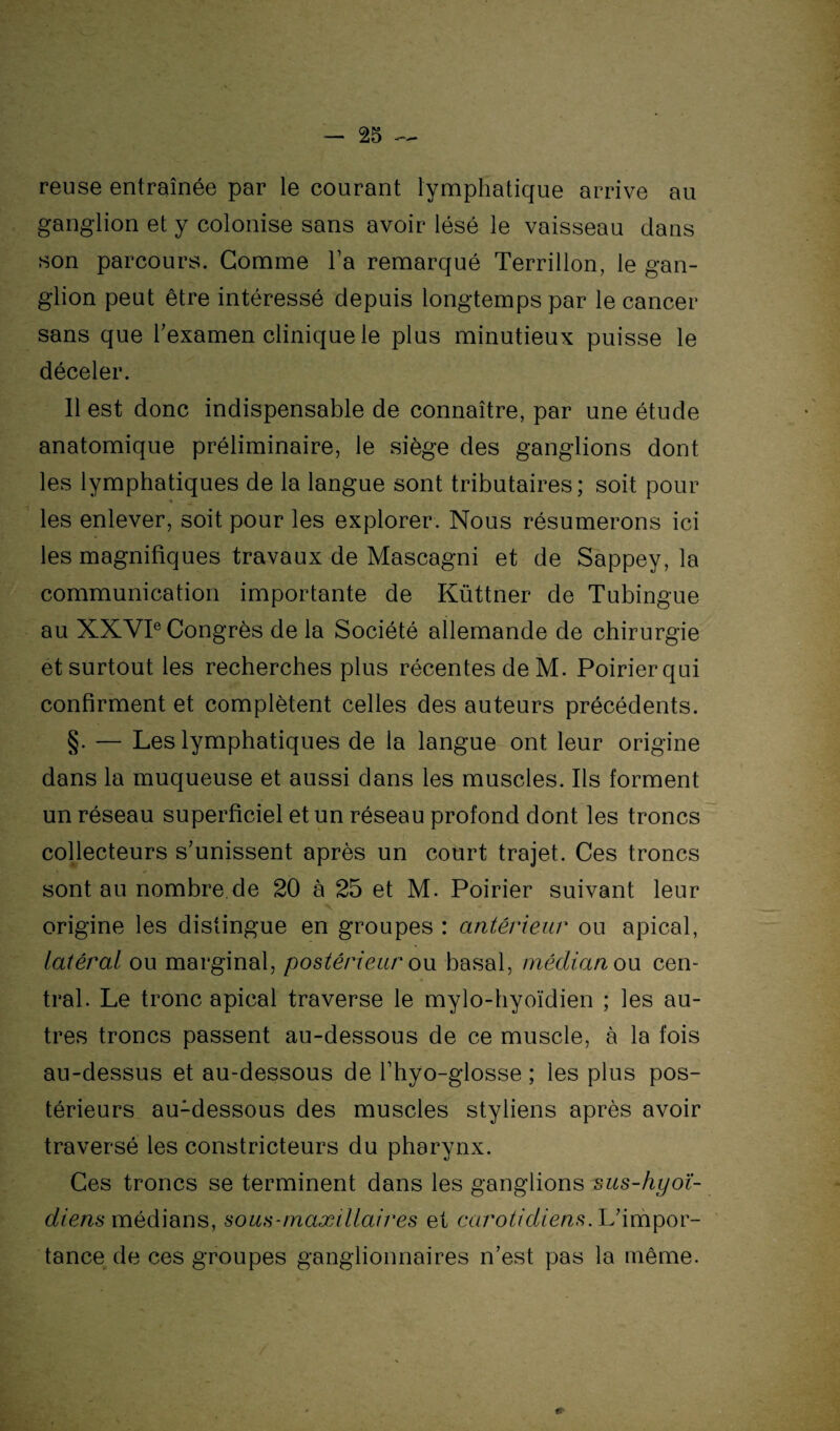 reuse entraînée par le courant lymphatique arrive au ganglion et y colonise sans avoir lésé le vaisseau dans son parcours. Gomme l’a remarqué Terrillon, le gan¬ glion peut être intéressé depuis longtemps par le cancer sans que l'examen clinique le plus minutieux puisse le déceler. 11 est donc indispensable de connaître, par une étude anatomique préliminaire, le siège des ganglions dont les lymphatiques de la langue sont tributaires; soit pour les enlever, soit pour les explorer. Nous résumerons ici les magnifiques travaux de Mascagni et de Sappey, la communication importante de Küttner de Tubingue au XXVIe Congrès de la Société allemande de chirurgie et surtout les recherches plus récentes de M. Poirier qui confirment et complètent celles des auteurs précédents. §. — Les lymphatiques de la langue ont leur origine dans la muqueuse et aussi dans les muscles. Ils forment un réseau superficiel et un réseau profond dont les troncs collecteurs s'unissent après un court trajet. Ces troncs sont au nombre.de 20 à 25 et M. Poirier suivant leur origine les distingue en groupes : antérieur ou apical, latéral ou marginal, postérieur ou basal, médian on cen¬ tral. Le tronc apical traverse le mylo-hyoïdien ; les au¬ tres troncs passent au-dessous de ce muscle, à la fois au-dessus et au-dessous de Thyo-glosse ; les plus pos¬ térieurs au1dessous des muscles styliens après avoir traversé les constricteurs du pharynx. Ces troncs se terminent dans les ganglions sus-hyoï¬ diens médians, sous-maxillaires et carotidiens. L'impor¬ tance de ces groupes ganglionnaires n’est pas la même.