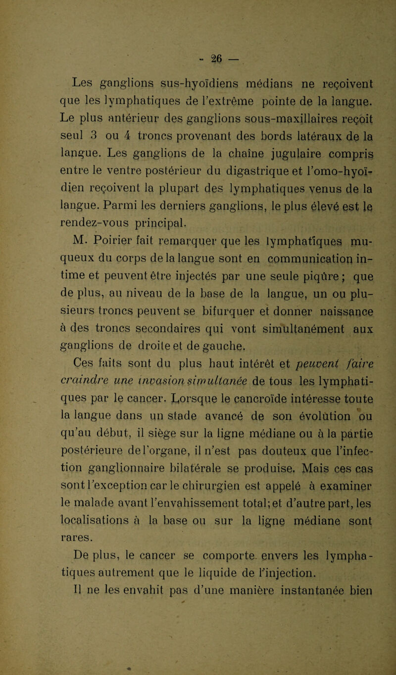 Les ganglions sus-hyoïdiens médians ne reçoivent que les lymphatiques de l’extrême pointe de la langue. Le plus antérieur des ganglions sous-maxillaires reçoit seul 3 ou 4 troncs provenant des bords latéraux de la langue. Les ganglions de la chaîne jugulaire compris entre le ventre postérieur du digastrique et l’omo-hyoï- dien reçoivent la plupart des lymphatiques venus de la langue. Parmi les derniers ganglions, le plus élevé est le rendez-vous principal. M. Poirier fait remarquer que les lymphatiques mu¬ queux du corps de la langue sont en communication in¬ time et peuvent être injectés par une seule piqûre ; que de plus, au niveau de la base de la langue, un ou plu¬ sieurs troncs peuvent se bifurquer et donner naissance à des troncs secondaires qui vont simultanément aux ganglions de droite et de gauche. Ces faits sont du plus haut intérêt et peuvent faire craindre une invasion simultanée de tous les lymphati¬ ques par le cancer. Lorsque le cancroïde intéresse toute la langue dans un stade avancé de son évolution ou qu’au début, il siège sur la ligne médiane ou à la partie postérieure de l’organe, il n’est pas douteux que l’infec¬ tion ganglionnaire bilatérale se produise. Mais ces cas sont l’exception car le chirurgien est appelé à examiner le malade avant l’envahissement total;et d’autre part, les localisations à la base ou sur la ligne médiane sont rares. Déplus, le cancer se comporte-envers les lympha¬ tiques autrement que le liquide de l’injection. Il ne les envahit pas d’une manière instantanée bien