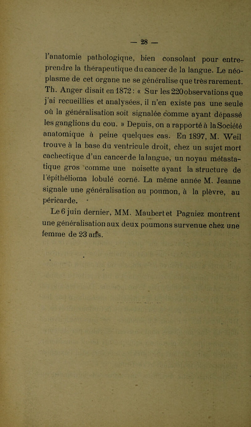1 anatomie pathologique, bien consolant pour entrer prendre la thérapeutique du cancer de la langue. Le néo¬ plasme de cet organe ne se généralise que très rarement. Th. Anger disait en 1872: « Sur les220observations que j ai recueillies et analysées, il n’en existe pas une seule où la généralisation soit signalée comme ayant dépassé les ganglions du cou. » Depuis, on a rapporté à la Société anatomique à peine quelques cas. En 1897, M. Weil trouve à la base du ventricule droit, chez un sujet mort cachectique d un cancer de la langue, un noyau métasta- tique gros comme une noisette ayant la structure de lepithélioma lobulé corné. La même année M. Jeanne signale une généralisation au poumon, à la plèvre, au péricarde. * Le 6 juin dernier, MM. Maubertet Pagniez montrent une généralisation aux deux poumons survenue chez une femme de 23 arts.