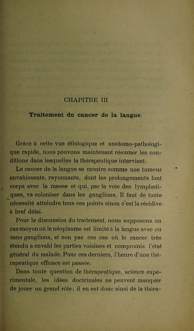 CHAPITRE III Traitement du cancer de la langue. Grâce à cette vue étiologique et anatomo-pathologi¬ que rapide, nous pouvons maintenant résumer les con¬ ditions dans lesquelles la thérapeutique intervient. Le cancer de la langue se montre comme une tumeur envahissante, rayonnante, dont les prolongements font corps avec la masse et qui, par la voie des lymphati¬ ques, va coloniser dans les ganglions. Il faut de toute nécessité atteindre tous ces points sinon c’est la récidive à bref délai. Pour la discussion du traitement, nous supposons un cas-moyen où le néoplasme est limitée la langue avec ou sans ganglions, et non pas ces cas où le cancer très étendu a envahi les parties voisines et compromis l’état général du malade. Pour ces derniers, l’heure d’une thé¬ rapeutique efficace est passée. Dans toute question de thérapeutique, science expé¬ rimentale, les idées doctrinales ne peuvent manquer de jouer un grand rôle; il en est donc ainsi de la théra-