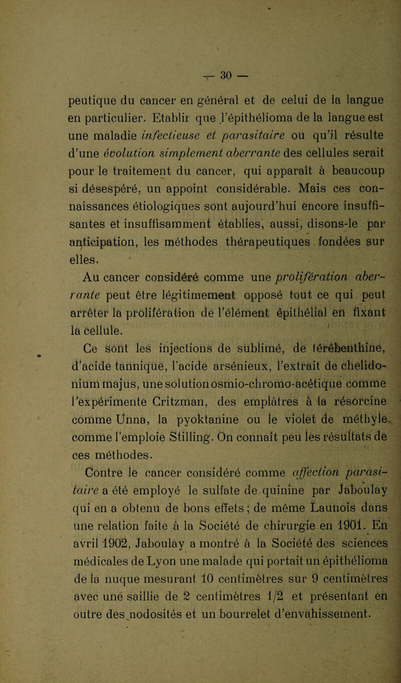 peutique du cancer en général et de celui de la langue en particulier. Etablir que l’épithélioma de la langue est une maladie infectieuse et parasitaire ou qu’il résulte d’une évolution simplement aberrante des cellules serait pour le traitement du cancer, qui apparaît à beaucoup si désespéré, un appoint considérable. Mais ces con¬ naissances étiologiques sont aujourd’hui encore insuffi¬ santes et insuffisamment établies, aussi, disons-le par anticipation, les méthodes thérapeutiques fondées sur elles. Au cancer considéré comme une prolifération aber¬ rante peut être légitimement opposé tout ce qui peut arrêter la prolifération de l’élément épithélial en fixant la cellule. Ce sont les injections de sublimé, de térébenthine, d’acide tannique, l’acide arsénieux, l’extrait de chelido- niummajus, une solution osmio-chromo-acétique comme l’expérimente Critzman, des emplâtres à la résorcine comme Unna, la pyoktanine ou le violet de méthyle comme l’emploie Stilling. On connaît peu les résultats de ces méthodes. Contre le cancer considéré comme affection parasi¬ taire a été employé le sulfate de quinine par Jaboulay qui en a obtenu de bons effets ; de même Launois dans une relation faite à la Société de chirurgie en 1901. En avril 1902, Jaboulay a montré à la Société des sciences médicales de Lyon une malade qui portait un épithélioma de la nuque mesurant 10 centimètres sur 9 centimètres avec une saillie de 2 centimètres 1/2 et présentant en outre des nodosités et un bourrelet d’envahissement.