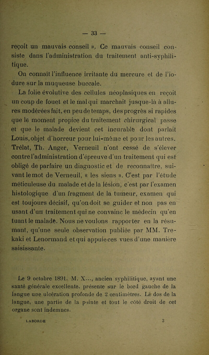 reçoit un mauvais conseil ». Ce mauvais conseil con¬ siste dans l’administration du traitement anti-svphili- tique. On connaît l'influence irritante du mercure et de l’io- dure sur la muqueuse buccale. La folie évolutive des cellules néoplasiques en reçoit un coup de fouet et le mal qui marchait jusque-là à allu¬ res modérées fait, en peu de temps, des progrès si rapides que le moment propice du traitement chirurgical passe et que le malade devient cet incurable dont parlait Louis, objet d’horreur pour lui-même et pour les autres. Trélat, Th. Anger, Verneuil n’ont cessé de s’élever contre l’administration d’épreuve d’un traitement qui est obligé de parfaire un diagnostic et de reconnaître, sui¬ vant lemot de Verneuil, « les siens ». C’est par l’étude méticuleuse du malade et de la lésion, c’est par l’examen histologique d’un fragment de la tumeur, examen qui est toujours décisif, qu’on doit se guider et non pas en usant d’un traitement qui ne convainc le médecin qu’en tuant le malade. Nous ne voulons rapporter en la résu¬ mant, qu’une seule observation publiée par MM. Tre- kaki et Lenormand et qui appuieces vues d’une manière saisissante. Le 9 octobre 1891. M. X..., ancien syphilitique, ayant une santé générale excellente, présente sur le bord gauche de la langue une ulcération profonde de 2 centimètres. Le dos de la langue, une partie de la pointe et tout le côté droit de cet organe sont indemnes. LABORDE