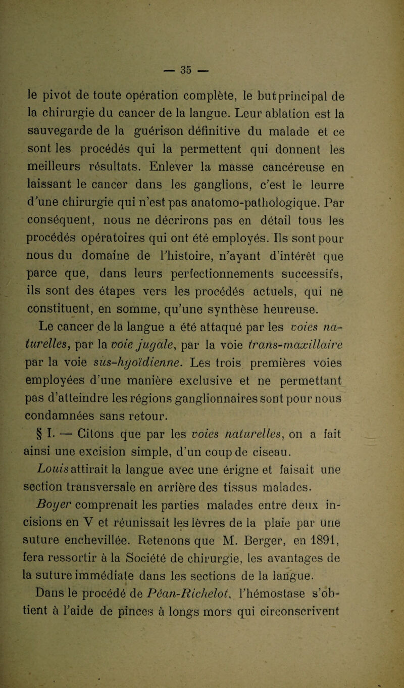 le pivot de toute opération complète, le but principal de la chirurgie du cancer de la langue. Leur ablation est la sauvegarde de la guérison définitive du malade et ce sont les procédés qui la permettent qui donnent les meilleurs résultats. Enlever la masse cancéreuse en laissant le cancer dans les ganglions, c’est le leurre d’une chirurgie qui n’est pas anatomo-pathologique. Par conséquent, nous ne décrirons pas en détail tous les procédés opératoires qui ont été employés. Ils sont pour nous du domaine de l’histoire, n’ayant d’intérêt que parce que, dans leurs perfectionnements successifs, ils sont des étapes vers les procédés actuels, qui ne constituent, en somme, qu’une synthèse heureuse. Le cancer de la langue a été attaqué par les voies na¬ turelles., par la voie jugale, par la voie trans-maxillaire par la voie sus-hyoïdienne. Les trois premières voies employées d’une manière exclusive et ne permettant pas d’atteindre les régions ganglionnaires sont pour nous condamnées sans retour. § I. — Citons que par les voies naturelles, on a fait ainsi une excision simple, d’un coup de ciseau. Louis attirait la langue avec une érigne et faisait une section transversale en arrière des tissus malades. Boyer comprenait les parties malades entre deux in¬ cisions en V et réunissait les lèvres de la plaie par une suture enchevillée. Retenons que M. Berger, en 1891, fera ressortir à la Société de chirurgie, les avantages de la suture immédiate dans les sections de la langue. Dans le procédé de Pêan-Richelot, l’hémostase s’ob¬ tient à l’aide de pinces à longs mors qui circonscrivent