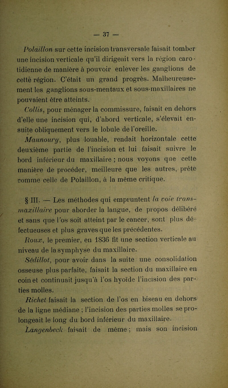 ) Polaillon sur cette incision transversale faisait tomber une incision verticale qu’il dirigeait vers la région caro¬ tidienne de manière à pouvoir enlever les ganglions de cettè région. C’était un grand progrès. Malheureuse¬ ment les ganglions sous-mentaux et sous-maxillaires ne pouvaient être atteints. Collis, pour ménager la commissure, faisait en dehors d’elle une incision qui, d’abord verticale, s’élevait en¬ suite obliquement vers le lobule de l’oreille. Maunoury, plus louable, rendait horizontale cette deuxième partie de l’incision et lui faisait suivre le bord inférieur du maxillaire ; nous voyons que cette manière deprocéder, meilleure que les autres, prête comme celle de Polaillon, à la même critique. § III. — Les méthodes qui empruntent la voie trans¬ maxillaire pour aborder la langue, de propos délibéré et sans que l’os soit atteint par le cancer, sont plus dé¬ fectueuses et plus graves que les précédentes. Roux, le premier, en 1836 fit une section verticale au niveau de la symphyse du maxillaire. Sédillot, pour avoir dans la suite une consolidation osseuse plus parfaite, faisait la section du maxillaire en coinet continuait jusqu’à l’os hyoïde l’incision des par¬ ties molles. Richet faisait la section de l’os en biseau en dehors de la ligne médiane ; l’incision des parties molles se pro¬ longeait le long du bord inférieur du maxillaire. Langenbeck faisait de même ; mais son incision