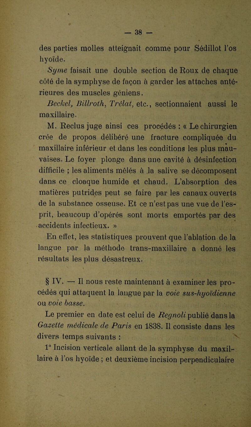 des parties molles atteignait comme pour Sédillot l’os hyoïde. Syme faisait une double section de Roux de chaque côté de la symphyse de façon à garder les attaches anté¬ rieures des muscles géniens. Beckel, Billroth, Trélat, etc., sectionnaient aussi le maxillaire. M. Reclus juge ainsi ces procédés : « Le chirurgien crée de propos délibéré une fracture compliquée du • maxillaire inférieur et dans les conditions les plus mau¬ vaises. Le foyer plonge dans une cavité à désinfection difficile ; les aliments mêlés à la salive se décomposent dans ce cloaque humide et chaud. L’absorption des matières putrides peut se faire par les canaux ouverts de la substance osseuse. Et ce n’est pas une vue de l’es¬ prit, beaucoup d’opérés sont morts emportés par des - • {: ; ’■ * accidents infectieux. » En effet, les statistiques prouvent que l’ablation de la langue par la méthode trans-maxillaire a donné les résultats les plus désastreux. v i § IV. — Il nous reste maintenant à examiner les pro¬ cédés qui attaquent la langue par la voie sus-hyoïdienne ou voie basse. Le premier en date est celui de Regnoli publié dans la Gazette médicale de Paris en 1838. Il consiste dans les divers temps suivants : 1° Incision verticale allant de la symphyse du maxil¬ laire à l’os hyoïde ; et deuxième incision perpendiculaire