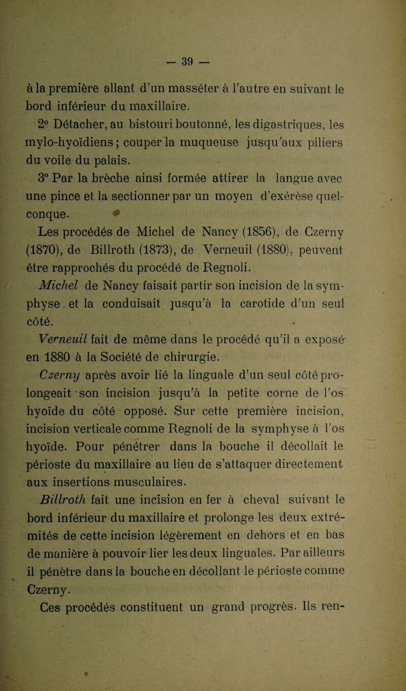 à la première allant d’un masséter à l’autre en suivant le bord inférieur du maxillaire. 2° Détacher, au bistouri boutonné, les digastriques, les mylo-hyoïdiens ; couper la muqueuse jusqu’aux piliers du voile du palais. 3° Par la brèche ainsi formée attirer la langue avec une pince et la sectionner par un moyen d’exérèse quel¬ conque. * Les procédés de Michel de Nancy (1856), de Czerny (1870), de Billroth (1873), de Verneuil (1880), peuvent être rapprochés du procédé de Regnoli. Michel de Nancy faisait partir son incision de la sym¬ physe et la conduisait jusqu’à la carotide d’un seul côté. Verneuil fait de même dans le procédé qu’il a exposé en 1880 à la Société de chirurgie. Czerny après avoir lié la linguale d’un seul côté pro¬ longeait-son incision jusqu’à la petite corne de l’os hyoïde du côté opposé. Sur cette première incision, incision verticale comme Regnoli de la symphyse à l’os hyoïde. Pour pénétrer dans la bouche il décollait le périoste du maxillaire au lieu de s’attaquer directement aux insertions musculaires. Billroth fait une incision en fer à cheval suivant le bord inférieur du maxillaire et prolonge les deux extré¬ mités de cette incision légèrement en dehors et en bas de manière à pouvoir lier les deux linguales. Par ailleurs il pénètre dans la bouche en décollant le périoste comme Czerny. Ces procédés constituent un grand progrès. Ils ren-