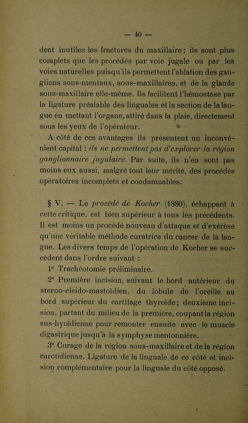 dent inutiles les fractures du maxillaire ; ils sont plus complets que les procédés par voie jugale ou par les voies naturelles puisqu'ils permettent l’ablation des gan¬ glions sous-mentaux, sous-maxillaires, et de la glande sous-maxillaire elle-même. Ils facilitent Thémostase par la ligature préalable des linguales et la section de la lan¬ gue en mettant l’organe, attiré dans la plaie, directement sous les yeux de l’opérateur. A côté de ces avantages ils présentent un inconvé¬ nient capital : ils ne permettent pas cVexplorer la région ganglionnaire jugulaire. Par suite, ils n’en sont pas moins eux aussi, malgré tout leur mérite, des procédés opératoires incomplets et condamnables. § V. — Le procédé dé Kocher (1880), échappant à cette critique, est bien supérieur à tous les précédents. Il est moins un procédé nouveau d’attaque et d’exérèse qu’une véritable méthode curatrice du cancer de la lan¬ gue. Les divers temps de l’opération de Kocher se suc¬ cèdent dans l’ordre suivant : 1° Trachéotomie préliminaire. 2° Première incision, suivant le bord antérieur du sterno-cleido-mastoïdien, du lobule de l’oreille au bord supérieur du cartilage thyroïde; deuxième inci¬ sion, partant du milieu de la première, coupant la région sus-hyoïdienne pour remonter ensuite avec le muscle digastrique jusqu’à la symphyse mentonnière. 3° Curage de la région sous-maxillaire et delà région carotidienne. Ligature de la linguale de ce côté et inci¬ sion complémentaire pour la linguale du côté opposé.