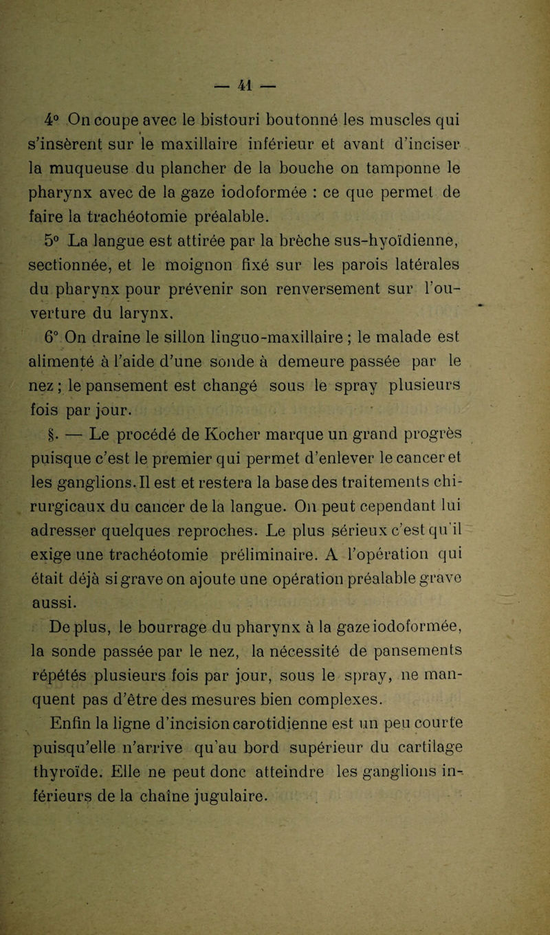 4° On coupe avec le bistouri boutonné les muscles qui * s’insèrent sur le maxillaire inférieur et avant cTinciser la muqueuse du plancher de la bouche on tamponne le pharynx avec de la gaze iodoformée : ce que permet de faire la trachéotomie préalable. 5° La langue est attirée par la brèche sus-hyoïdienne, sectionnée, et le moignon fixé sur les parois latérales du pharynx pour prévenir son renversement sur Tou- «. - v verture du larynx, 6° On draine le sillon linguo-maxillaire ; le malade est alimenté à l’aide d’une sonde à demeure passée par le nez ; le pansement est changé sous le spray plusieurs fois par jour. §. — Le procédé de Kocher marque un grand progrès puisque c’est le premier qui permet d’enlever le cancer et les ganglions.il est et restera la base des traitements chi¬ rurgicaux du cancer de la langue. On peut cependant lui adresser quelques reproches. Le plus sérieux c’est qu’il exige une trachéotomie préliminaire. A l’opération qui était déjà si grave on ajoute une opération préalable grave aussi. Déplus, le bourrage du pharynx à la gaze iodoformée, la sonde passée par le nez, la nécessité de pansements répétés plusieurs fois par jour, sous le spray, ne man¬ quent pas d’être des mesures bien complexes. Enfin la ligne d’incision carotidienne est un peu courte puisqu’elle n’arrive qu’au bord supérieur du cartilage thyroïde. Elle ne peut donc atteindre les ganglions in¬ férieurs de la chaîne jugulaire.