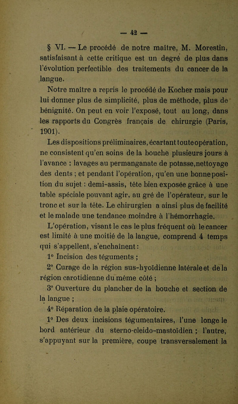 § VI. — Le procédé de notre maître, M. Morestin, satisfaisant à cette critique est un degré de plus dans l’évolution perfectible des traitements du cancer de la langue. Notre maître a repris le procédé de Rocher mais pour lui donner plus de simplicité, plus de méthode, plus de bénignité. On peut en voir l’exposé, tout au long, dans les rapports du Congrès français de chirurgie (Paris, 1901). Les dispositions préliminaires, écartant touteopération, ne consistent qu’en soins de la bouche plusieurs jours à l’avance : lavages au permanganate de potasse,nettoyage des dents ; et pendant l’opération, qu’en une bonne posi¬ tion du sujet : demi-assis, tête bien exposée grâce à une table spéciale pouvant agir, au gré de l’opérateur, sur le tronc et sur la tête. Le chirurgien a ainsi plus de facilité et le malade une tendance moindre à l’hémorrhagie. L’opération, visant le cas le plus fréquent où le cancer est limité à une moitié de la langue, comprend 4 temps qui s’appellent, s’enchaînent : 1° Incision des téguments ; 2° Curage de la région sus-hyoïdienne latérale et delà région carotidienne du même côté ; 3° Ouverture du plancher de la bouche et section de la langue ; 4° Réparation de la plaie opératoire. 1° Des deux incisions tégumentaires, l’une longe le bord antérieur du sterno-cleido-mastoïdien ; l’autre, s’appuyant sur la première, coupe transversalement la