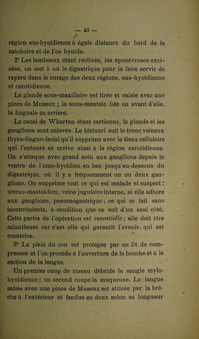 région sus-hyoïdienne à égale distance du bord de la mâchoire et de l'os hyoïde. 2° Les lambeaux étant réclinés, les aponévroses exci¬ sées, on met à nu le digastrique pour le faire servir de repère dans le curage des deux régions, sus-hyoïdienne et carotidienne. La glande sous-maxillaire est tirée et saisie avec une pince de Museux ; la sous-mentale liée en avant d'elle, la linguale en arrière. Le canal de Wharton étant sectionné, la glande et les ganglions sont enlevés. Le bistouri suit le tronc veineux thyro-linguo-facial qu’il supprime avec le tissu cellulaire qui l'entoure et arrive ainsi à la région carotidienne. On s'attaque avec grand soin aux ganglions depuis le ventre de l’omo-hyoïdien en bas jusqu'au-dessous du digastrique, où il y a fréquemment un ou deux gan¬ glions, On supprime tout ce qui est malade et suspect : sterno-mastoïdien, veine jugulaire interne, si elle adhère aux ganglions, pneumogastrique ; ce qui se fait sans inconvénients, à condition que ce soit d'un seul côté. Cette partie de l'opération est essentielle ; elle doit être minutieuse car c'est elle qui garantit l’avenir, qui est curatrice. 3° La plaie du cou est protégée par un lit de com¬ presses et l'on procède à l'ouverture de la bouche et à la section de la langue. Un premier coup de ciseau débride la sangle mylo- hyoïdienne ; un second coupe la muqueuse. La langue saisie avec une pince de Museux est attirée par la brè¬ che à l’extérieur et fendue en deux selon sa longueur ■ .