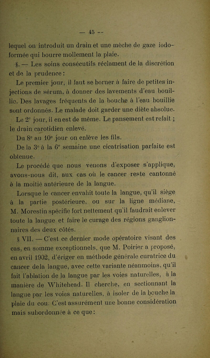 lequel on introduit un drain et une mèche de gaze iodo- formée qui bourre mollement la plaie. ■§.— Les soins consécutifs réclament de la discrétion et de la prudence : Le premier jour, il faut se borner à faire de petites in¬ jections de sérum, à donner des lavements d’eau bouil¬ lie. Des lavages fréquents de la bouche à l’eau bouillie sont ordonnés. Le malade doit garder une diète absolue. Le 2e jour, il en est de même. Le pansement est refait ; * * ' le drain carotidien enlevé. Du 8e au 10e jour on enlève les fils. De la 3e à la 6° semaine une cicatrisation parfaite est obtenue. Le procédé que nous venons d exposer s’applique, avons-nous dit, aux cas où le cancer reste cantonné à la moitié antérieure de la langue. Lorsque le cancer envahit toute la langue, qu’il siège à la partie postérieure, ou sur la ligne médiane, M. Morestin spécifie fort nettement qu il faudrait enlever toute la langue et faire le curage des régions ganglion¬ naires des deux côtés. § VII. — C’est ce dernier mode opératoire visant des cas, en somme exceptionnels, que M. Poirier a proposé, en avril 1902, d’ériger en méthode générale curatrice du cancer delà langue, avec cette variante néanmoins, qu il fait l’ablation de la langue par les voies naturelles, à la manière de Whitehead. Il cherche, en sectionnant la langue par les voies naturelles, à isoler de la bouche la plaie du cou. C’est assurément une bonne considération mais subordonnée à ce que :