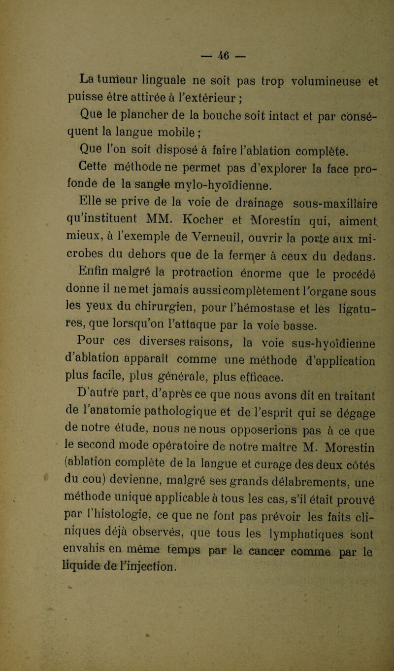 La tumeur linguale ne soit pas trop volumineuse et puisse être attirée à l'extérieur ; Que le plancher de la bouche soit intact et par consé¬ quent la langue mobile ; Que Ton soit disposé à faire l'ablation complète. Cette méthode ne permet pas d’explorer la face pro¬ fonde de la sangie mylo-hyoïdienne. Elle se prive de la voie de drainage sous-maxillaire qu'instituent MM. Kocher et Morestin qui, aiment mieux, à 1 exemple de Verneuil, ouvrir la porte aux mi¬ crobes du dehors que de la fermer à ceux du dedans. ■ Enfin malgré la protraction énorme que le procédé donne il ne met jamais aussi complètement l'organe sous les yeux du chirurgien, pour l'hémostase et les ligatu¬ res, que lorsqu'on l'attaque par la voie basse. Pour ces diverses raisons, la voie sus-hyoïdienne d ablation apparaît comme une méthode d’application plus facile, plus générale, plus efficace. D autre part, d'après ce que nous avons dit en traitant de 1 anatomie pathologique et de l'esprit qui se dégage de notre étude, nous ne nous opposerions pas à ce que le second mode opératoire de notre maître M. Morestin (ablation complète de la langue et curage des deux côtés du cou) devienne, malgré ses grands délabrements, une méthode unique applicable à tous les cas, s'il était prouvé par l histologie, ce que ne font pas prévoir les faits cli¬ niques déjà observés, que tous les lymphatiques sont envahis en même temps par le cancer comme par le liquide de l'injection.