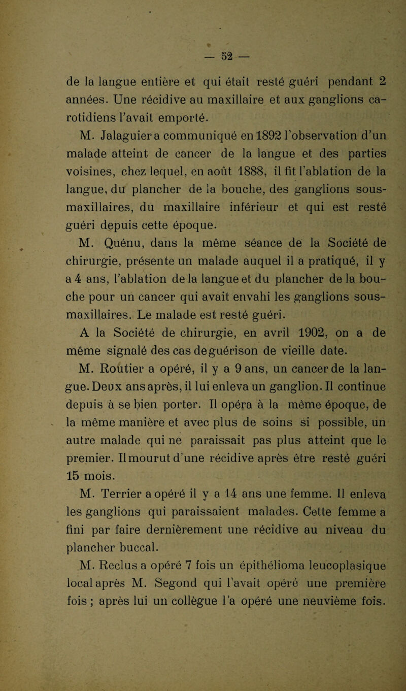 de la langue entière et qui était resté guéri pendant 2 années. Une récidive au maxillaire et aux ganglions ca¬ rotidiens l'avait emporté. M. Jalaguier a communiqué en 1892 l’observation d’un malade atteint de cancer de la langue et des parties voisines, chez lequel, en août 1888, il fit l’ablation de la langue, du plancher de la bouche, des ganglions sous- maxillaires, du maxillaire inférieur et qui est resté guéri depuis cette époque. M. Quénu, dans la même séance de la Société de chirurgie, présente un malade auquel il a pratiqué, il y a 4 ans, l’ablation delà langue et du plancher delà bou¬ che pour un cancer qui avait envahi les ganglions sous- maxillaires. Le malade est resté guéri. A la Société de chirurgie, en avril 1902, on a de même signalé des cas de guérison de vieille date. M. Routier a opéré, il y a 9 ans, un cancer de la lan¬ gue. Deux ans après, il lui enleva un ganglion. Il continue depuis à se bien porter. Il opéra à la même époque, de la même manière et avec plus de soins si possible, un autre malade qui ne paraissait pas plus atteint que le premier. Il mourut d’une récidive après être resté guéri 15 mois. M. Terrier a opéré il y a 14 ans une femme. Il enleva les ganglions qui paraissaient malades. Cette femme a fini par faire dernièrement une récidive au niveau du plancher buccal. M. Reclus a opéré 7 fois un épithélioma leucoplasique local après M. Segond qui l’avait opéré une première fois; après lui un collègue l’a opéré une neuvième fois.