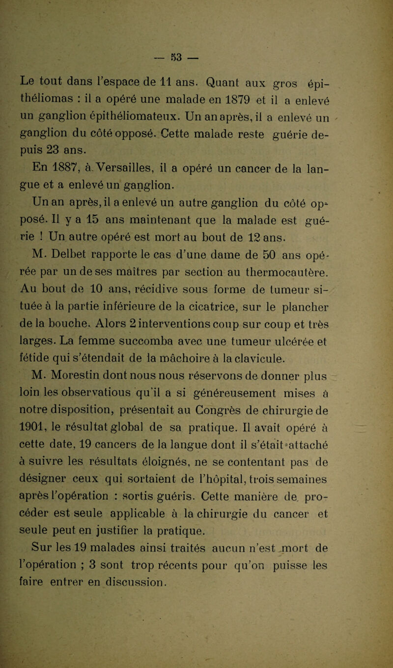 Le tout dans l'espace de 11 ans. Quant aux gros épi- théliomas : il a opéré une malade en 1879 et il a enlevé un ganglion épithéliomateux. Un an après, il a enlevé un ganglion du côté opposé. Cette malade reste guérie de¬ puis 23 ans. En 1887, à, Versailles, il a opéré un cancer de la lan¬ gue et a enlevé un ganglion. Un an après, il a enlevé un autre ganglion du côté op¬ posé. Il y a 15 ans maintenant que la malade est gué¬ rie ! Un autre opéré est mort au bout de 12 ans. M. Delbet rapporte le cas d'une dame de 50 ans opé¬ rée par un de ses maîtres par section au thermocautère. Au bout de 10 ans, récidive sous forme de tumeur si¬ tuée à la partie inférieure de la cicatrice, sur le plancher de la bouche. Alors 2 interventions coup sur coup et très larges. La femme succomba avec une tumeur ulcérée et fétide qui s'étendait de la mâchoire à la clavicule. M. Morestin dont nous nous réservons de donner plus loin les observatious qu’il a si généreusement mises à notre disposition, présentait au Congrès de chirurgie de 1901, le résultat global de sa pratique. Il avait opéré à cette date, 19 cancers de la langue dont il s'était ^attaché à suivre les résultats éloignés, ne se contentant pas de désigner ceux qui sortaient de l'hôpital, trois semaines après l'opération : sortis guéris. Cette manière de pro¬ céder est seule applicable à la chirurgie du cancer et seule peut en justifier la pratique. Sur les 19 malades ainsi traités aucun n’est mort de l'opération ; 3 sont trop récents pour qu'on puisse les faire entrer en discussion.